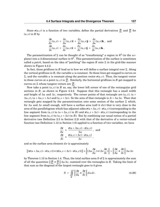 4.4 Surface Integrals and the Divergence Theorem 157
Since r(u,v) is a function of two variables, deﬁne the partial derivatives ∂r
∂u and ∂r
∂v for
(u,v) in R by
∂r
∂u
(u,v) =
∂x
∂u
(u,v)i +
∂y
∂u
(u,v)j +
∂z
∂u
(u,v)k , and
∂r
∂v
(u,v) =
∂x
∂v
(u,v)i +
∂y
∂v
(u,v)j +
∂z
∂v
(u,v)k .
The parametrization of Σ can be thought of as “transforming” a region in R2
(in the uv-
plane) into a 2-dimensional surface in R3
. This parametrization of the surface is sometimes
called a patch, based on the idea of “patching” the region R onto Σ in the grid-like manner
shown in Figure 4.4.2.
In fact, those gridlines in R lead us to how we will deﬁne a surface integral over Σ. Along
the vertical gridlines in R, the variable u is constant. So those lines get mapped to curves on
Σ, and the variable u is constant along the position vector r(u,v). Thus, the tangent vector
to those curves at a point (u,v) is ∂r
∂v . Similarly, the horizontal gridlines in R get mapped to
curves on Σ whose tangent vectors are ∂r
∂u .
Now take a point (u,v) in R as, say, the lower left corner of one of the rectangular grid
sections in R, as shown in Figure 4.4.2. Suppose that this rectangle has a small width
and height of ∆u and ∆v, respectively. The corner points of that rectangle are (u,v), (u +
∆u,v), (u +∆u,v+∆v) and (u,v+∆v). So the area of that rectangle is A = ∆u∆v. Then that
rectangle gets mapped by the parametrization onto some section of the surface Σ which,
for ∆u and ∆v small enough, will have a surface area (call it dσ) that is very close to the
area of the parallelogram which has adjacent sides r(u+∆u,v)−r(u,v) (corresponding to the
line segment from (u,v) to (u + ∆u,v) in R) and r(u,v + ∆v) − r(u,v) (corresponding to the
line segment from (u,v) to (u,v +∆v) in R). But by combining our usual notion of a partial
derivative (see Deﬁnition 2.3 in Section 2.2) with that of the derivative of a vector-valued
function (see Deﬁnition 1.12 in Section 1.8) applied to a function of two variables, we have
∂r
∂u
≈
r(u +∆u,v)−r(u,v)
∆u
, and
∂r
∂v
≈
r(u,v+∆v)−r(u,v)
∆v
,
and so the surface area element dσ is approximately
(r(u +∆u,v)−r(u,v))×××(r(u,v+∆v)−r(u,v)) ≈ (∆u
∂r
∂u
)×××(∆v
∂r
∂v
) =
∂r
∂u
×××
∂r
∂v
∆u∆v
by Theorem 1.13 in Section 1.4. Thus, the total surface area S of Σ is approximately the sum
of all the quantities ∂r
∂u ××× ∂r
∂v ∆u∆v, summed over the rectangles in R. Taking the limit of
that sum as the diagonal of the largest rectangle goes to 0 gives
S =
R
∂r
∂u
×××
∂r
∂v
du dv . (4.26)
 
