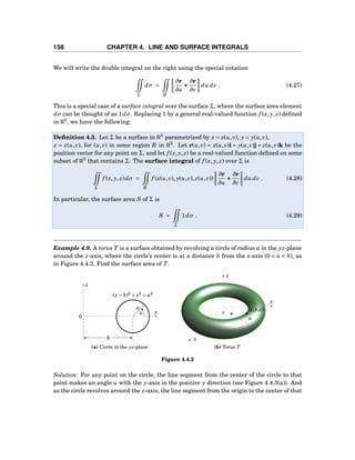 158 CHAPTER 4. LINE AND SURFACE INTEGRALS
We will write the double integral on the right using the special notation
Σ
dσ =
R
∂r
∂u
×××
∂r
∂v
du dv . (4.27)
This is a special case of a surface integral over the surface Σ, where the surface area element
dσ can be thought of as 1dσ. Replacing 1 by a general real-valued function f (x, y, z) deﬁned
in R3
, we have the following:
Deﬁnition 4.3. Let Σ be a surface in R3
parametrized by x = x(u,v), y = y(u,v),
z = z(u,v), for (u,v) in some region R in R2
. Let r(u,v) = x(u,v)i + y(u,v)j + z(u,v)k be the
position vector for any point on Σ, and let f (x, y, z) be a real-valued function deﬁned on some
subset of R3
that contains Σ. The surface integral of f (x, y, z) over Σ is
Σ
f (x, y, z)dσ =
R
f (x(u,v), y(u,v), z(u,v))
∂r
∂u
×××
∂r
∂v
du dv . (4.28)
In particular, the surface area S of Σ is
S =
Σ
1dσ . (4.29)
Example 4.9. A torus T is a surface obtained by revolving a circle of radius a in the yz-plane
around the z-axis, where the circle’s center is at a distance b from the z-axis (0 < a < b), as
in Figure 4.4.3. Find the surface area of T.
y
z
0
a
(y− b)2
+ z2
= a2
u
b
(a) Circle in the yz-plane
x
y
z
v
a
(x,y,z)
(b) Torus T
Figure 4.4.3
Solution: For any point on the circle, the line segment from the center of the circle to that
point makes an angle u with the y-axis in the positive y direction (see Figure 4.4.3(a)). And
as the circle revolves around the z-axis, the line segment from the origin to the center of that
 