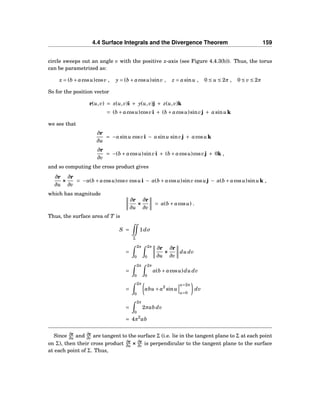 4.4 Surface Integrals and the Divergence Theorem 159
circle sweeps out an angle v with the positive x-axis (see Figure 4.4.3(b)). Thus, the torus
can be parametrized as:
x = (b + acosu)cosv , y = (b + acosu)sinv , z = asinu , 0 ≤ u ≤ 2π , 0 ≤ v ≤ 2π
So for the position vector
r(u,v) = x(u,v)i + y(u,v)j + z(u,v)k
= (b + acosu)cosvi + (b + acosu)sinvj + asinuk
we see that
∂r
∂u
= −asinu cosvi − asinu sinvj + acosuk
∂r
∂v
= −(b + acosu)sinvi + (b + acosu)cosvj + 0k ,
and so computing the cross product gives
∂r
∂u
×××
∂r
∂v
= −a(b + acosu)cosv cosui − a(b + acosu)sinv cosuj − a(b + acosu)sinuk ,
which has magnitude
∂r
∂u
×××
∂r
∂v
= a(b + acosu) .
Thus, the surface area of T is
S =
Σ
1dσ
=
2π
0
2π
0
∂r
∂u
×××
∂r
∂v
du dv
=
2π
0
2π
0
a(b + acosu)du dv
=
2π
0
abu + a2
sinu
u=2π
u=0
dv
=
2π
0
2πab dv
= 4π2
ab
Since ∂r
∂u and ∂r
∂v are tangent to the surface Σ (i.e. lie in the tangent plane to Σ at each point
on Σ), then their cross product ∂r
∂u ××× ∂r
∂v is perpendicular to the tangent plane to the surface
at each point of Σ. Thus,
 