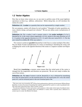1.2 Vector Algebra 9
1.2 Vector Algebra
Now that we know what vectors are, we can start to perform some of the usual algebraic
operations on them (e.g. addition, subtraction). Before doing that, we will introduce the
notion of a scalar.
Deﬁnition 1.3. A scalar is a quantity that can be represented by a single number.
For our purposes, scalars will always be real numbers.3
Examples of scalar quantities are
mass, electric charge, and speed (not velocity).4
We can now deﬁne scalar multiplication of
a vector.
Deﬁnition 1.4. For a scalar k and a nonzero vector v, the scalar multiple of v by k,
denoted by kv, is the vector whose magnitude is |k| v , points in the same direction as v if
k > 0, points in the opposite direction as v if k < 0, and is the zero vector 0 if k = 0. For the
zero vector 0, we deﬁne k0 = 0 for any scalar k.
Two vectors v and w are parallel (denoted by v ∥ w) if one is a scalar multiple of the other.
You can think of scalar multiplication of a vector as stretching or shrinking the vector, and
as ﬂipping the vector in the opposite direction if the scalar is a negative number (see Figure
1.2.1).
v 2v 3v 0.5v −v −2v
Figure 1.2.1
Recall that translating a nonzero vector means that the initial point of the vector is
changed but the magnitude and direction are preserved. We are now ready to deﬁne the
sum of two vectors.
Deﬁnition 1.5. The sum of vectors v and w, denoted by v+w, is obtained by translating
w so that its initial point is at the terminal point of v; the initial point of v+w is the initial
point of v, and its terminal point is the new terminal point of w.
3The term scalar was invented by 19th century Irish mathematician, physicist and astronomer William Rowan
Hamilton, to convey the sense of something that could be represented by a point on a scale or graduated ruler.
The word vector comes from Latin, where it means “carrier”.
4An alternate deﬁnition of scalars and vectors, used in physics, is that under certain types of coordinate trans-
formations (e.g. rotations), a quantity that is not affected is a scalar, while a quantity that is affected (in a
certain way) is a vector. See MARION for details.
 