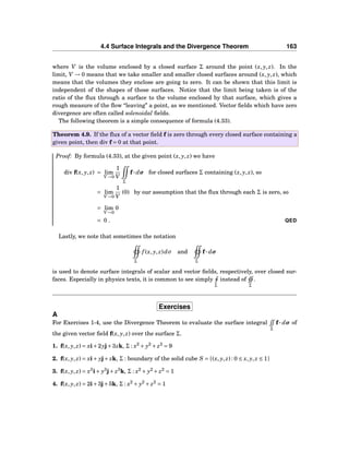 4.4 Surface Integrals and the Divergence Theorem 163
where V is the volume enclosed by a closed surface Σ around the point (x, y, z). In the
limit, V → 0 means that we take smaller and smaller closed surfaces around (x, y, z), which
means that the volumes they enclose are going to zero. It can be shown that this limit is
independent of the shapes of those surfaces. Notice that the limit being taken is of the
ratio of the ﬂux through a surface to the volume enclosed by that surface, which gives a
rough measure of the ﬂow “leaving” a point, as we mentioned. Vector ﬁelds which have zero
divergence are often called solenoidal ﬁelds.
The following theorem is a simple consequence of formula (4.33).
Theorem 4.9. If the ﬂux of a vector ﬁeld f is zero through every closed surface containing a
given point, then div f = 0 at that point.
Proof: By formula (4.33), at the given point (x, y, z) we have
div f(x, y, z) = lim
V→0
1
V
Σ
f··· dσ for closed surfaces Σ containing (x, y, z), so
= lim
V→0
1
V
(0) by our assumption that the ﬂux through each Σ is zero, so
= lim
V→0
0
= 0 . QED
Lastly, we note that sometimes the notation
Σ
f (x, y, z)dσ and
Σ
f··· dσ
is used to denote surface integrals of scalar and vector ﬁelds, respectively, over closed sur-
faces. Especially in physics texts, it is common to see simply
Σ
instead of
Σ
.
Exercises
A
For Exercises 1-4, use the Divergence Theorem to evaluate the surface integral
Σ
f ··· dσ of
the given vector ﬁeld f(x, y, z) over the surface Σ.
1. f(x, y, z) = xi+2yj+3zk, Σ : x2
+ y2
+ z2
= 9
2. f(x, y, z) = xi+ yj+ zk, Σ : boundary of the solid cube S = {(x, y, z) : 0 ≤ x, y, z ≤ 1}
3. f(x, y, z) = x3
i+ y3
j+ z3
k, Σ : x2
+ y2
+ z2
= 1
4. f(x, y, z) = 2i+3j+5k, Σ : x2
+ y2
+ z2
= 1
 