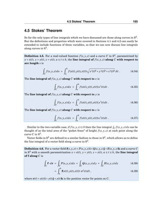 4.5 Stokes’ Theorem 165
4.5 Stokes’ Theorem
So far the only types of line integrals which we have discussed are those along curves in R2
.
But the deﬁnitions and properties which were covered in Sections 4.1 and 4.2 can easily be
extended to include functions of three variables, so that we can now discuss line integrals
along curves in R3
.
Deﬁnition 4.5. For a real-valued function f (x, y, z) and a curve C in R3
, parametrized by
x = x(t), y = y(t), z = z(t), a ≤ t ≤ b, the line integral of f (x, y, z) along C with respect to
arc length s is
C
f (x, y, z)ds =
b
a
f (x(t), y(t), z(t)) x′(t)2 + y′(t)2 + z′(t)2 dt . (4.34)
The line integral of f (x, y, z) along C with respect to x is
C
f (x, y, z)dx =
b
a
f (x(t), y(t), z(t))x′
(t)dt . (4.35)
The line integral of f (x, y, z) along C with respect to y is
C
f (x, y, z)dy =
b
a
f (x(t), y(t), z(t)) y′
(t)dt . (4.36)
The line integral of f (x, y, z) along C with respect to z is
C
f (x, y, z)dz =
b
a
f (x(t), y(t), z(t)) z′
(t)dt . (4.37)
Similar to the two-variable case, if f (x, y, z) ≥ 0 then the line integral C f (x, y, z)ds can be
thought of as the total area of the “picket fence” of height f (x, y, z) at each point along the
curve C in R3
.
Vector ﬁelds in R3
are deﬁned in a similar fashion to those in R2
, which allows us to deﬁne
the line integral of a vector ﬁeld along a curve in R3
.
Deﬁnition 4.6. For a vector ﬁeld f(x, y, z) = P(x, y, z)i+Q(x, y, z)j+R(x, y, z)k and a curve C
in R3
with a smooth parametrization x = x(t), y = y(t), z = z(t), a ≤ t ≤ b, the line integral
of f along C is
C
f··· dr =
C
P(x, y, z)dx +
C
Q(x, y, z)dy +
C
R(x, y, z)dz (4.38)
=
b
a
f(x(t), y(t), z(t))···r′
(t)dt , (4.39)
where r(t) = x(t)i+ y(t)j+ z(t)k is the position vector for points on C.
 