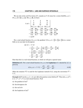 178 CHAPTER 4. LINE AND SURFACE INTEGRALS
We can also write curl f in terms of ∇, namely as ∇×××f, since for a vector ﬁeld f(x, y, z) =
P(x, y, z)i+Q(x, y, z)j+ R(x, y, z)k, we have:
∇×××f =
i j k
∂
∂x
∂
∂y
∂
∂z
P(x, y, z) Q(x, y, z) R(x, y, z)
=
∂R
∂y
−
∂Q
∂z
i −
∂R
∂x
−
∂P
∂z
j +
∂Q
∂x
−
∂P
∂y
k
=
∂R
∂y
−
∂Q
∂z
i +
∂P
∂z
−
∂R
∂x
j +
∂Q
∂x
−
∂P
∂y
k
= curl f
For a real-valued function f (x, y, z), the gradient ∇f (x, y, z) =
∂f
∂x i +
∂f
∂y j +
∂f
∂z k is a vector
ﬁeld, so we can take its divergence:
div ∇f = ∇···∇f
=
∂
∂x
i +
∂
∂y
j +
∂
∂z
k ···
∂f
∂x
i +
∂f
∂y
j +
∂f
∂z
k
=
∂
∂x
∂f
∂x
+
∂
∂y
∂f
∂y
+
∂
∂z
∂f
∂z
=
∂2
f
∂x2
+
∂2
f
∂y2
+
∂2
f
∂z2
Note that this is a real-valued function, to which we will give a special name:
Deﬁnition 4.7. For a real-valued function f (x, y, z), the Laplacian of f , denoted by ∆f , is
given by
∆f (x, y, z) = ∇···∇f =
∂2
f
∂x2
+
∂2
f
∂y2
+
∂2
f
∂z2
. (4.52)
Often the notation ∇2
f is used for the Laplacian instead of ∆f , using the convention ∇2
=
∇···∇.
Example 4.17. Let r(x, y, z) = xi+yj+zk be the position vector ﬁeld on R3
. Then r(x, y, z) 2
=
r···r = x2
+ y2
+ z2
is a real-valued function. Find
(a) the gradient of r 2
(b) the divergence of r
(c) the curl of r
(d) the Laplacian of r 2
 