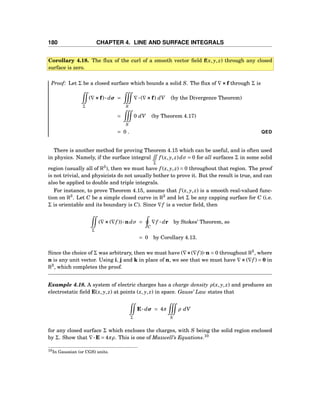 180 CHAPTER 4. LINE AND SURFACE INTEGRALS
Corollary 4.18. The ﬂux of the curl of a smooth vector ﬁeld f(x, y, z) through any closed
surface is zero.
Proof: Let Σ be a closed surface which bounds a solid S. The ﬂux of ∇×××f through Σ is
Σ
(∇×××f)··· dσ =
S
∇···(∇×××f) dV (by the Divergence Theorem)
=
S
0 dV (by Theorem 4.17)
= 0 . QED
There is another method for proving Theorem 4.15 which can be useful, and is often used
in physics. Namely, if the surface integral
Σ
f (x, y, z)dσ = 0 for all surfaces Σ in some solid
region (usually all of R3
), then we must have f (x, y, z) = 0 throughout that region. The proof
is not trivial, and physicists do not usually bother to prove it. But the result is true, and can
also be applied to double and triple integrals.
For instance, to prove Theorem 4.15, assume that f (x, y, z) is a smooth real-valued func-
tion on R3
. Let C be a simple closed curve in R3
and let Σ be any capping surface for C (i.e.
Σ is orientable and its boundary is C). Since ∇f is a vector ﬁeld, then
Σ
(∇×××(∇f ))···ndσ =
C
∇f ··· dr by Stokes’ Theorem, so
= 0 by Corollary 4.13.
Since the choice of Σ was arbitrary, then we must have (∇×××(∇f ))···n = 0 throughout R3
, where
n is any unit vector. Using i, j and k in place of n, we see that we must have ∇×××(∇f ) = 0 in
R3
, which completes the proof.
Example 4.18. A system of electric charges has a charge density ρ(x, y, z) and produces an
electrostatic ﬁeld E(x, y, z) at points (x, y, z) in space. Gauss’ Law states that
Σ
E··· dσ = 4π
S
ρ dV
for any closed surface Σ which encloses the charges, with S being the solid region enclosed
by Σ. Show that ∇···E = 4πρ. This is one of Maxwell’s Equations.10
10In Gaussian (or CGS) units.
 