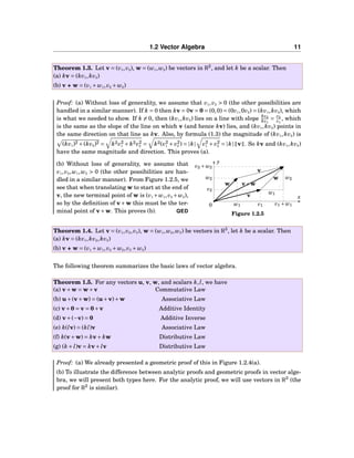 1.2 Vector Algebra 11
Theorem 1.3. Let v = (v1,v2), w = (w1,w2) be vectors in R2
, and let k be a scalar. Then
(a) kv = (kv1,kv2)
(b) v + w = (v1 + w1,v2 + w2)
Proof: (a) Without loss of generality, we assume that v1,v2 > 0 (the other possibilities are
handled in a similar manner). If k = 0 then kv = 0v = 0 = (0,0) = (0v1,0v2) = (kv1,kv2), which
is what we needed to show. If k = 0, then (kv1,kv2) lies on a line with slope kv2
kv1
= v2
v1
, which
is the same as the slope of the line on which v (and hence kv) lies, and (kv1,kv2) points in
the same direction on that line as kv. Also, by formula (1.3) the magnitude of (kv1,kv2) is
(kv1)2 +(kv2)2 = k2v2
1 + k2v2
2 = k2(v2
1 + v2
2 ) = |k| v2
1 + v2
2 = |k| v . So kv and (kv1,kv2)
have the same magnitude and direction. This proves (a).
x
y
0
w2
v2
w1 v1 v1 + w1
v2 + w2
w2
w1
v
v
w
w
v+w
Figure 1.2.5
(b) Without loss of generality, we assume that
v1,v2,w1,w2 > 0 (the other possibilities are han-
dled in a similar manner). From Figure 1.2.5, we
see that when translating w to start at the end of
v, the new terminal point of w is (v1 +w1,v2 +w2),
so by the deﬁnition of v+w this must be the ter-
minal point of v+w. This proves (b). QED
Theorem 1.4. Let v = (v1,v2,v3), w = (w1,w2,w3) be vectors in R3
, let k be a scalar. Then
(a) kv = (kv1,kv2,kv3)
(b) v + w = (v1 + w1,v2 + w2,v3 + w3)
The following theorem summarizes the basic laws of vector algebra.
Theorem 1.5. For any vectors u, v, w, and scalars k,l, we have
(a) v+w = w+v Commutative Law
(b) u+(v+w) = (u+v)+w Associative Law
(c) v+0 = v = 0+v Additive Identity
(d) v+(−v) = 0 Additive Inverse
(e) k(lv) = (kl)v Associative Law
(f) k(v+w) = kv+ kw Distributive Law
(g) (k + l)v = kv+ lv Distributive Law
Proof: (a) We already presented a geometric proof of this in Figure 1.2.4(a).
(b) To illustrate the difference between analytic proofs and geometric proofs in vector alge-
bra, we will present both types here. For the analytic proof, we will use vectors in R3
(the
proof for R2
is similar).
 