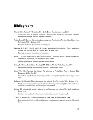Bibliography
Abbott, E.A., Flatland, 7th edition. New York: Dover Publications, Inc., 1952
Classic tale about a creature living in a 2-dimensional world who encounters a higher-
dimensional creature, with lots of humor thrown in.
Anton, H. and C. Rorres, Elementary Linear Algebra: Applications Version, 8th edition. New
York: John Wiley & Sons, 2000
Standard treatment of elementary linear algebra.
Bazaraa, M.S., H.D. Sherali and C.M. Shetty, Nonlinear Programming: Theory and Algo-
rithms, 2nd edition. New York: John Wiley & Sons, 1993
Thorough treatment of nonlinear optimization.
Farin, G., Curves and Surfaces for Computer Aided Geometric Design: A Practical Guide,
2nd edition. San Diego, CA: Academic Press, 1990
An intermediate-level book on curve and surface design.
Hecht, E., Optics, 2nd edition. Reading, MA: Addison-Wesley Publishing Co., 1987
An intermediate-level book on optics, covering a wide range of topics.
Hoel, P.G., S.C. Port and C.J. Stone, Introduction to Probability Theory, Boston, MA:
Houghton Mifﬂin Co., 1971
An excellent introduction to elementary, calculus-based probability theory. Lots of good exer-
cises.
Jackson, J.D., Classical Electrodynamics, 2nd edition. New York: John Wiley & Sons, 1975
An advanced book on electromagnetism, famous for being intimidating. Most of the mathemat-
ics will be understandable after reading the present book.
Marion, J.B., Classical Dynamics of Particles and Systems, 2nd edition. New York: Academic
Press, 1970
Standard intermediate-level treatment of classical mechanics. Very thorough.
O’Neill, B., Elementary Differential Geometry, New York: Academic Press, 1966
Intermediate-level book on differential geometry, with a modern approach based on differential
forms.
187
 