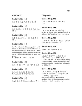 191
Chapter 3
Section 3.1 (p. 104)
1. 1 3. 7
12 5. 7
6 7. 5 9. 1
2 11. 15
Section 3.2 (p. 109)
1. 1 3. 8ln2 − 3 5. π
4 6. 1
4 7. 2 9. 1
6
10. 6
5
Section 3.3 (p. 112)
1. 9
2 3. (2cos(π2
)+π4
−2)/4 5. 1
6 7. 6
10. 1
3
Section 3.4 (p. 116)
1. The values should converge to ≈ 1.318.
(Hint: In Java the exponential function ex
can be obtained with Math.exp(x). Other
languages have similar functions, otherwise
use e = 2.7182818284590455 in your pro-
gram.)
2. ≈ 1.146 3. ≈ 0.705 4. ≈ 0.168
Section 3.5 (p. 123)
1. 8π 3. 4π
3 (8−33/2
) 7. 1− sin2
2 9. 2πab
Section 3.6 (p. 127)
1. (1,8/3) 3. (0, 4a
3π
) 5. (0,3π/16)
7. (0,0,5a/12) 9. (7/12,7/12,7/12)
Section 3.7 (p. 134)
1. π 2. 1 6. Both are n
(n+1)2(n+2)
7. 1
n
Chapter 4
Section 4.1 (p. 142)
1. 1/2 3. 23 5. 24π 7. −2π 9. 2π
11. 0
Section 4.2 (p. 149)
1. 0 3. No 4. Yes. F(x, y) = x2
2 −
y2
2
5. No 9. (b) No. Hint: Think of how F is
deﬁned. 10. Yes. F(x, y) = axy+ bx+ cy+ d
Section 4.3 (p. 155)
1. 16/15 3. −5π 5. Yes. F(x, y) = xy2
+ x3
7. Yes. F(x, y) = 4x2
y+2y2
+3x
Section 4.4 (p. 163)
1. 216π 2. 3 3. 12π/5 7. 15/4
Section 4.5 (p. 175)
1. 2 2π2
2. (17 17−5 5)/3 3. 2/5
4. 2 5. 2π(π−1) 7. 67/15 9. 6
11. Yes 13. No 19. Hint: Think of how
a vector ﬁeld f(x, y) = P(x, y)i+Q(x, y)j in R2
can be extended in a natural way to be a vec-
tor ﬁeld in R3
.
Section 4.6 (p. 186)
1. 0 3. 12 x2 + y2 + z2 5. 6(x+ y+ z)
7. 12ρ 8. (4ρ2
−6)e−ρ2
9. −2z
r3 er + 1
r2 ez
11. div f = 2
ρ
− sinθ
sinφ
+cotφ;
curl f = cotφ cosθeρ +2eθ −2cosθeφ
25. Hint: Start by showing that er = cosθi+
sinθj, eθ = −sinθi+cosθj, ez = k.
 