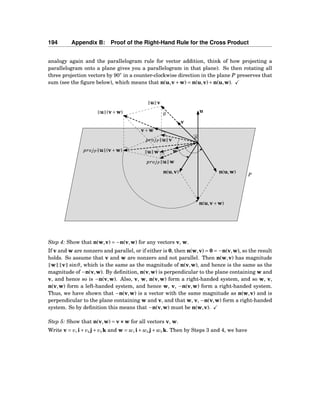 194 Appendix B: Proof of the Right-Hand Rule for the Cross Product
analogy again and the parallelogram rule for vector addition, think of how projecting a
parallelogram onto a plane gives you a parallelogram in that plane). So then rotating all
three projection vectors by 90◦
in a counter-clockwise direction in the plane P preserves that
sum (see the ﬁgure below), which means that n(u,v+w) = n(u,v)+n(u,w).
u
v
w
v+w
u (v+w)
pro jP u v
pro jP u w
pro jP u (v+w)
u v
u w
n(u,v) n(u,w)
n(u,v+w)
θ
θ
P
Step 4: Show that n(w,v) = −n(v,w) for any vectors v, w.
If v and w are nonzero and parallel, or if either is 0, then n(w,v) = 0 = −n(v,w), so the result
holds. So assume that v and w are nonzero and not parallel. Then n(w,v) has magnitude
w v sinθ, which is the same as the magnitude of n(v,w), and hence is the same as the
magnitude of −n(v,w). By deﬁnition, n(v,w) is perpendicular to the plane containing w and
v, and hence so is −n(v,w). Also, v, w, n(v,w) form a right-handed system, and so w, v,
n(v,w) form a left-handed system, and hence w, v, −n(v,w) form a right-handed system.
Thus, we have shown that −n(v,w) is a vector with the same magnitude as n(w,v) and is
perpendicular to the plane containing w and v, and that w, v, −n(v,w) form a right-handed
system. So by deﬁnition this means that −n(v,w) must be n(w,v).
Step 5: Show that n(v,w) = v×××w for all vectors v, w.
Write v = v1 i+ v2 j+ v3 k and w = w1 i+ w2 j+ w3 k. Then by Steps 3 and 4, we have
 