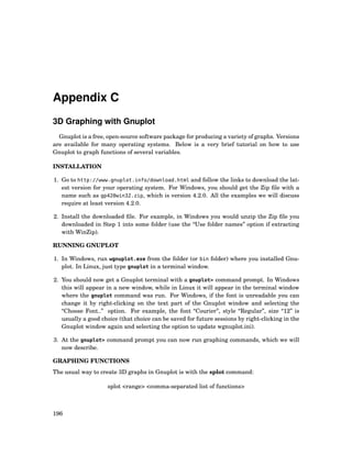 Appendix C
3D Graphing with Gnuplot
Gnuplot is a free, open-source software package for producing a variety of graphs. Versions
are available for many operating systems. Below is a very brief tutorial on how to use
Gnuplot to graph functions of several variables.
INSTALLATION
1. Go to http://www.gnuplot.info/download.html and follow the links to download the lat-
est version for your operating system. For Windows, you should get the Zip ﬁle with a
name such as gp420win32.zip, which is version 4.2.0. All the examples we will discuss
require at least version 4.2.0.
2. Install the downloaded ﬁle. For example, in Windows you would unzip the Zip ﬁle you
downloaded in Step 1 into some folder (use the “Use folder names” option if extracting
with WinZip).
RUNNING GNUPLOT
1. In Windows, run wgnuplot.exe from the folder (or bin folder) where you installed Gnu-
plot. In Linux, just type gnuplot in a terminal window.
2. You should now get a Gnuplot terminal with a gnuplot> command prompt. In Windows
this will appear in a new window, while in Linux it will appear in the terminal window
where the gnuplot command was run. For Windows, if the font is unreadable you can
change it by right-clicking on the text part of the Gnuplot window and selecting the
“Choose Font..” option. For example, the font “Courier”, style “Regular”, size “12” is
usually a good choice (that choice can be saved for future sessions by right-clicking in the
Gnuplot window again and selecting the option to update wgnuplot.ini).
3. At the gnuplot> command prompt you can now run graphing commands, which we will
now describe.
GRAPHING FUNCTIONS
The usual way to create 3D graphs in Gnuplot is with the splot command:
splot <range> <comma-separated list of functions>
196
 