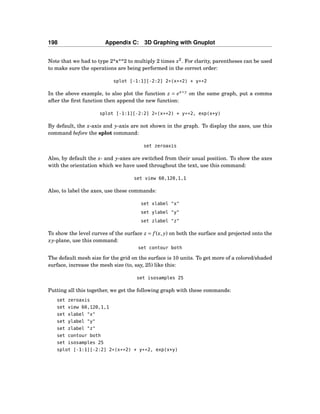 198 Appendix C: 3D Graphing with Gnuplot
Note that we had to type 2*x**2 to multiply 2 times x2
. For clarity, parentheses can be used
to make sure the operations are being performed in the correct order:
splot [-1:1][-2:2] 2*(x**2) + y**2
In the above example, to also plot the function z = ex+y
on the same graph, put a comma
after the ﬁrst function then append the new function:
splot [-1:1][-2:2] 2*(x**2) + y**2, exp(x+y)
By default, the x-axis and y-axis are not shown in the graph. To display the axes, use this
command before the splot command:
set zeroaxis
Also, by default the x- and y-axes are switched from their usual position. To show the axes
with the orientation which we have used throughout the text, use this command:
set view 60,120,1,1
Also, to label the axes, use these commands:
set xlabel "x"
set ylabel "y"
set zlabel "z"
To show the level curves of the surface z = f (x, y) on both the surface and projected onto the
xy-plane, use this command:
set contour both
The default mesh size for the grid on the surface is 10 units. To get more of a colored/shaded
surface, increase the mesh size (to, say, 25) like this:
set isosamples 25
Putting all this together, we get the following graph with these commands:
set zeroaxis
set view 60,120,1,1
set xlabel "x"
set ylabel "y"
set zlabel "z"
set contour both
set isosamples 25
splot [-1:1][-2:2] 2*(x**2) + y**2, exp(x+y)
 