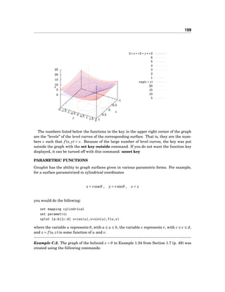 199
-1
-0.5
0
0.5
1
-2 -1.5 -1 -0.5 0 0.5 1 1.5 2
0
5
10
15
20
25
z
2∗ x∗∗2+ y∗∗2
6
5
4
3
2
1
exp(x+ y)
20
15
10
5
x
y
z
The numbers listed below the functions in the key in the upper right corner of the graph
are the “levels” of the level curves of the corresponding surface. That is, they are the num-
bers c such that f (x, y) = c. Because of the large number of level curves, the key was put
outside the graph with the set key outside command. If you do not want the function key
displayed, it can be turned off with this command: unset key
PARAMETRIC FUNCTIONS
Gnuplot has the ability to graph surfaces given in various parametric forms. For example,
for a surface parametrized in cylindrical coordinates
x = rcosθ , y = rsinθ , z = z
you would do the following:
set mapping cylindrical
set parametric
splot [a:b][c:d] v*cos(u),v*sin(u),f(u,v)
where the variable u represents θ, with a ≤ u ≤ b, the variable v represents r, with c ≤ v ≤ d,
and z = f (u,v) is some function of u and v.
Example C.2. The graph of the helicoid z = θ in Example 1.34 from Section 1.7 (p. 49) was
created using the following commands:
 