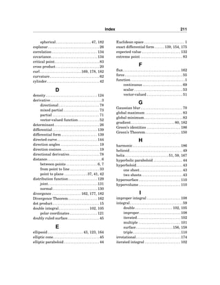 Index 211
spherical . . . . . . . . . . . . . . . . . . . . . . 47, 182
coplanar . . . . . . . . . . . . . . . . . . . . . . . . . . . . . . . . 26
correlation . . . . . . . . . . . . . . . . . . . . . . . . . . . . 134
covariance. . . . . . . . . . . . . . . . . . . . . . . . . . . . .134
critical point. . . . . . . . . . . . . . . . . . . . . . . . . . . .83
cross product . . . . . . . . . . . . . . . . . . . . . . . . . . . 20
curl. . . . . . . . . . . . . . . . . . . . . . . . . .169, 178, 182
curvature. . . . . . . . . . . . . . . . . . . . . . . . . . . . . . .62
cylinder. . . . . . . . . . . . . . . . . . . . . . . . . . . . . . . . .42
D
density . . . . . . . . . . . . . . . . . . . . . . . . . . . . . . . . 124
derivative. . . . . . . . . . . . . . . . . . . . . . . . . . . . . . . .3
directional . . . . . . . . . . . . . . . . . . . . . . . . . 78
mixed partial . . . . . . . . . . . . . . . . . . . . . . 73
partial . . . . . . . . . . . . . . . . . . . . . . . . . . . . . 71
vector-valued function . . . . . . . . . . . . . 52
determinant . . . . . . . . . . . . . . . . . . . . . . . . . . . . 26
differential . . . . . . . . . . . . . . . . . . . . . . . . . . . . 139
differential form . . . . . . . . . . . . . . . . . . . . . . 139
directed curve . . . . . . . . . . . . . . . . . . . . . . . . . 144
direction angles . . . . . . . . . . . . . . . . . . . . . . . . 19
direction cosines. . . . . . . . . . . . . . . . . . . . . . . .19
directional derivative. . . . . . . . . . . . . . . . . . .78
distance. . . . . . . . . . . . . . . . . . . . . . . . . . . . . . . . . .6
between points . . . . . . . . . . . . . . . . . . . 6, 7
from point to line . . . . . . . . . . . . . . . . . . 33
point to plane . . . . . . . . . . . . . . 37, 41, 42
distribution function . . . . . . . . . . . . . . . . . . 129
joint. . . . . . . . . . . . . . . . . . . . . . . . . . . . . . .131
normal. . . . . . . . . . . . . . . . . . . . . . . . . . . .130
divergence . . . . . . . . . . . . . . . . . . 162, 177, 182
Divergence Theorem . . . . . . . . . . . . . . . . . . 162
dot product . . . . . . . . . . . . . . . . . . . . . . . . . . . . . 15
double integral . . . . . . . . . . . . . . . . . . . 102, 105
polar coordinates . . . . . . . . . . . . . . . . . 121
doubly ruled surface. . . . . . . . . . . . . . . . . . . .45
E
ellipsoid . . . . . . . . . . . . . . . . . . . . . . 43, 123, 164
elliptic cone. . . . . . . . . . . . . . . . . . . . . . . . . . . . .45
elliptic paraboloid . . . . . . . . . . . . . . . . . . . . . . 44
Euclidean space . . . . . . . . . . . . . . . . . . . . . . . . . 1
exact differential form . . . . . . 139, 154, 175
expected value . . . . . . . . . . . . . . . . . . . . . . . . 132
extreme point . . . . . . . . . . . . . . . . . . . . . . . . . . 83
F
ﬂux. . . . . . . . . . . . . . . . . . . . . . . . . . . . . . . . . . . .162
force . . . . . . . . . . . . . . . . . . . . . . . . . . . . . . . . . . . . 55
function. . . . . . . . . . . . . . . . . . . . . . . . . . . . . . . . . .1
continuous . . . . . . . . . . . . . . . . . . . . . . . . . 69
scalar . . . . . . . . . . . . . . . . . . . . . . . . . . . . . . 53
vector-valued . . . . . . . . . . . . . . . . . . . . . . 51
G
Gaussian blur . . . . . . . . . . . . . . . . . . . . . . . . . . 70
global maximum . . . . . . . . . . . . . . . . . . . . . . . 83
global minimum . . . . . . . . . . . . . . . . . . . . . . . . 83
gradient . . . . . . . . . . . . . . . . . . . . . . . . . . . 80, 182
Green’s identities . . . . . . . . . . . . . . . . . . . . . 186
Green’s Theorem . . . . . . . . . . . . . . . . . . . . . . 150
H
harmonic . . . . . . . . . . . . . . . . . . . . . . . . . . . . . . 186
helicoid . . . . . . . . . . . . . . . . . . . . . . . . . . . . . . . . . 49
helix . . . . . . . . . . . . . . . . . . . . . . . . . . . 51, 59, 167
hyperbolic paraboloid . . . . . . . . . . . . . . . . . . 44
hyperboloid. . . . . . . . . . . . . . . . . . . . . . . . . . . . .43
one sheet. . . . . . . . . . . . . . . . . . . . . . . . . . .43
two sheets. . . . . . . . . . . . . . . . . . . . . . . . . .43
hypersurface . . . . . . . . . . . . . . . . . . . . . . . . . . 110
hypervolume . . . . . . . . . . . . . . . . . . . . . . . . . . 110
I
improper integral . . . . . . . . . . . . . . . . . . . . . 108
integral. . . . . . . . . . . . . . . . . . . . . . . . . . . . . . . . .59
double . . . . . . . . . . . . . . . . . . . . . . . 102, 105
improper. . . . . . . . . . . . . . . . . . . . . . . . . .108
iterated . . . . . . . . . . . . . . . . . . . . . . . . . . . 102
multiple . . . . . . . . . . . . . . . . . . . . . . . . . . 101
surface. . . . . . . . . . . . . . . . . . . . . . .156, 158
triple. . . . . . . . . . . . . . . . . . . . . . . . . . . . . .110
irrotational. . . . . . . . . . . . . . . . . . . . . . . . . . . .174
iterated integral . . . . . . . . . . . . . . . . . . . . . . 102
 