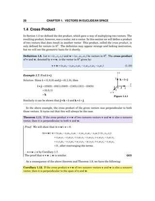 20 CHAPTER 1. VECTORS IN EUCLIDEAN SPACE
1.4 Cross Product
In Section 1.3 we deﬁned the dot product, which gave a way of multiplying two vectors. The
resulting product, however, was a scalar, not a vector. In this section we will deﬁne a product
of two vectors that does result in another vector. This product, called the cross product, is
only deﬁned for vectors in R3
. The deﬁnition may appear strange and lacking motivation,
but we will see the geometric basis for it shortly.
Deﬁnition 1.8. Let v = (v1,v2,v3) and w = (w1,w2,w3) be vectors in R3
. The cross product
of v and w, denoted by v×××w, is the vector in R3
given by:
v×××w = (v2w3 − v3w2,v3w1 − v1w3,v1w2 − v2w1) (1.10)
1
1
1
x
y
z
0i j
k = i×××j
Figure 1.4.1
Example 1.7. Find i×××j.
Solution: Since i = (1,0,0) and j = (0,1,0), then
i×××j = ((0)(0)−(0)(1),(0)(0)−(1)(0),(1)(1)−(0)(0))
= (0,0,1)
= k
Similarly it can be shown that j×××k = i and k×××i = j.
In the above example, the cross product of the given vectors was perpendicular to both
those vectors. It turns out that this will always be the case.
Theorem 1.11. If the cross product v×××w of two nonzero vectors v and w is also a nonzero
vector, then it is perpendicular to both v and w.
Proof: We will show that (v×××w)···v = 0:
(v×××w)···v = (v2w3 − v3w2,v3w1 − v1w3,v1w2 − v2w1)···(v1,v2,v3)
= v2w3v1 − v3w2v1 + v3w1v2 − v1w3v2 + v1w2v3 − v2w1v3
= v1v2w3 − v1v2w3 + w1v2v3 − w1v2v3 + v1w2v3 − v1w2v3
= 0 , after rearranging the terms.
∴ v×××w ⊥ v by Corollary 1.7.
The proof that v×××w ⊥ w is similar. QED
As a consequence of the above theorem and Theorem 1.9, we have the following:
Corollary 1.12. If the cross product v×××w of two nonzero vectors v and w is also a nonzero
vector, then it is perpendicular to the span of v and w.
 