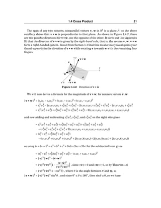1.4 Cross Product 21
The span of any two nonzero, nonparallel vectors v, w in R3
is a plane P, so the above
corollary shows that v××× w is perpendicular to that plane. As shown in Figure 1.4.2, there
are two possible directions for v×××w, one the opposite of the other. It turns out (see Appendix
B) that the direction of v×××w is given by the right-hand rule, that is, the vectors v, w, v×××w
form a right-handed system. Recall from Section 1.1 that this means that you can point your
thumb upwards in the direction of v×××w while rotating v towards w with the remaining four
ﬁngers.
x
y
z
0
θ
v
w
v×××w
−v×××w
P
Figure 1.4.2 Direction of v×××w
We will now derive a formula for the magnitude of v×××w, for nonzero vectors v, w:
v×××w 2
= (v2w3 − v3w2)2
+(v3w1 − v1w3)2
+(v1w2 − v2w1)2
= v2
2 w2
3 −2v2w2v3w3 + v2
3 w2
2 + v2
3 w2
1 −2v1w1v3w3 + v2
1 w2
3 + v2
1 w2
2 −2v1w1v2w2 + v2
2 w2
1
= v2
1 (w2
2 + w2
3 )+ v2
2 (w2
1 + w2
3 )+ v2
3 (w2
1 + w2
2 )−2(v1w1v2w2 + v1w1v3w3 + v2w2v3w3)
and now adding and subtracting v2
1 w2
1 , v2
2 w2
2 , and v2
3 w2
3 on the right side gives
= v2
1 (w2
1 + w2
2 + w2
3 )+ v2
2 (w2
1 + w2
2 + w2
3 )+ v2
3 (w2
1 + w2
2 + w2
3 )
−(v2
1 w2
1 + v2
2 w2
2 + v2
3 w2
3 +2(v1w1v2w2 + v1w1v3w3 + v2w2v3w3))
= (v2
1 + v2
2 + v2
3 )(w2
1 + w2
2 + w2
3 )
−((v1w1)2
+(v2w2)2
+(v3w3)2
+2(v1w1)(v2w2)+2(v1w1)(v3w3)+2(v2w2)(v3w3))
so using (a+ b + c)2
= a2
+ b2
+ c2
+2ab +2ac +2bc for the subtracted term gives
= (v2
1 + v2
2 + v2
3 )(w2
1 + w2
2 + w2
3 )−(v1w1 + v2w2 + v3w3)2
= v 2
w 2
−(v···w)2
= v 2
w 2
1−
(v···w)2
v 2 w 2
, since v > 0 and w > 0, so by Theorem 1.6
= v 2
w 2
(1−cos2
θ) , where θ is the angle between v and w, so
v×××w 2
= v 2
w 2
sin2
θ , and since 0◦
≤ θ ≤ 180◦
, then sinθ ≥ 0, so we have:
 