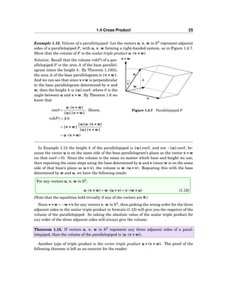 1.4 Cross Product 25
Example 1.12. Volume of a parallelepiped: Let the vectors u, v, w in R3
represent adjacent
sides of a parallelepiped P, with u, v, w forming a right-handed system, as in Figure 1.4.7.
Show that the volume of P is the scalar triple product u···(v×××w).
h
θ
u
w
v
v×××w
Figure 1.4.7 Parallelepiped P
Solution: Recall that the volume vol(P) of a par-
allelepiped P is the area A of the base parallel-
ogram times the height h. By Theorem 1.13(b),
the area A of the base parallelogram is v×××w .
And we can see that since v×××w is perpendicular
to the base parallelogram determined by v and
w, then the height h is u cosθ, where θ is the
angle between u and v×××w. By Theorem 1.6 we
know that
cosθ =
u···(v×××w)
u v×××w
. Hence,
vol(P) = A h
= v×××w
u u···(v×××w)
u v×××w
= u···(v×××w)
In Example 1.12 the height h of the parallelepiped is u cosθ, and not − u cosθ, be-
cause the vector u is on the same side of the base parallelogram’s plane as the vector v×××w
(so that cosθ > 0). Since the volume is the same no matter which base and height we use,
then repeating the same steps using the base determined by u and v (since w is on the same
side of that base’s plane as u ××× v), the volume is w ··· (u ××× v). Repeating this with the base
determined by w and u, we have the following result:
For any vectors u, v, w in R3
,
u···(v×××w) = w···(u×××v) = v···(w×××u) (1.12)
(Note that the equalities hold trivially if any of the vectors are 0.)
Since v×××w = −w×××v for any vectors v, w in R3
, then picking the wrong order for the three
adjacent sides in the scalar triple product in formula (1.12) will give you the negative of the
volume of the parallelepiped. So taking the absolute value of the scalar triple product for
any order of the three adjacent sides will always give the volume:
Theorem 1.15. If vectors u, v, w in R3
represent any three adjacent sides of a paral-
lelepiped, then the volume of the parallelepiped is |u···(v×××w)|.
Another type of triple product is the vector triple product u ××× (v ××× w). The proof of the
following theorem is left as an exercise for the reader:
 