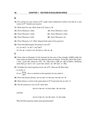 30 CHAPTER 1. VECTORS IN EUCLIDEAN SPACE
B
16. If v and w are unit vectors in R3
, under what condition(s) would v ××× w also be a unit
vector in R3
? Justify your answer.
17. Show that if v×××w = 0 for all w in R3
, then v = 0.
18. Prove Theorem 1.14(b). 19. Prove Theorem 1.14(c).
20. Prove Theorem 1.14(d). 21. Prove Theorem 1.14(e).
22. Prove Theorem 1.14(f). 23. Prove Theorem 1.16.
24. Prove Theorem 1.17. (Hint: Expand both sides of the equation.)
25. Prove the following for all vectors v, w in R3
:
(a) v×××w 2
+|v···w|2
= v 2
w 2
(b) If v···w = 0 and v×××w = 0, then v = 0 or w = 0.
C
26. Prove that in Example 1.8 the formula for the area of the triangle △PQR yields the
same value no matter which two adjacent sides are chosen. To do this, show that 1
2 u×××
(−w) = 1
2 v ××× w , where u = PR, −w = PQ, and v = QR, w = QP as before. Similarly,
show that 1
2 (−u)×××(−v) = 1
2 v×××w , where −u = RP and −v = RQ.
27. Consider the vector equation a×××x = b in R3
, where a = 0. Show that:
(a) a···b = 0
(b) x =
b×××a
a 2
+ ka is a solution to the equation, for any scalar k
28. Prove the Jacobi identity: u×××(v×××w)+v×××(w×××u)+w×××(u×××v) = 0
29. Show that u, v, w lie in the same plane in R3
if and only if u···(v×××w) = 0.
30. For all vectors u, v, w, z in R3
, show that
(u×××v)×××(w×××z) = (z···(u×××v))w−(w···(u×××v))z
and that
(u×××v)×××(w×××z) = (u···(w×××z))v−(v···(w×××z))u
Why do both equations make sense geometrically?
 
