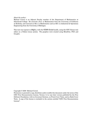 About the author:
Michael Corral is an Adjunct Faculty member of the Department of Mathematics at
Schoolcraft College. He received a B.A. in Mathematics from the University of California
at Berkeley, and received an M.A. in Mathematics and an M.S. in Industrial & Operations
Engineering from the University of Michigan.
This text was typeset in LATEX 2ε with the KOMA-Script bundle, using the GNU Emacs text
editor on a Fedora Linux system. The graphics were created using MetaPost, PGF, and
Gnuplot.
Copyright © 2008 Michael Corral.
Permission is granted to copy, distribute and/or modify this document under the terms of the
GNU Free Documentation License, Version 1.2 or any later version published by the Free
Software Foundation; with no Invariant Sections, no Front-Cover Texts, and no Back-Cover
Texts. A copy of the license is included in the section entitled “GNU Free Documentation
License”.
 