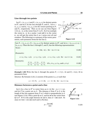 1.5 Lines and Planes 33
Line through two points
x
y
z
0
L
P1(x1, y1, z1)
P2(x2, y2, z2)
r1
r2
r2 −r1
r1 + t(r2 −r1)
Figure 1.5.3
Let P1 = (x1, y1, z1) and P2 = (x2, y2, z2) be distinct points
in R3
, and let L be the line through P1 and P2. Let r1 =
(x1, y1, z1) and r2 = (x2, y2, z2) be the vectors pointing to P1
and P2, respectively. Then as we can see from Figure
1.5.3, r2 −r1 is the vector from P1 to P2. So if we multiply
the vector r2 − r1 by a scalar t and add it to the vector
r1, we will get the entire line L as t varies over all real
numbers. The following is a summary of the vector, para-
metric, and symmetric forms for the line L:
Let P1 = (x1, y1, z1), P2 = (x2, y2, z2) be distinct points in R3
, and let r1 = (x1, y1, z1), r2 =
(x2, y2, z2). Then the line L through P1 and P2 has the following representations:
Vector:
r1 + t(r2 −r1) , for −∞ < t < ∞ (1.20)
Parametric:
x = x1 +(x2 − x1)t, y = y1 +(y2 − y1)t, z = z1 +(z2 − z1)t, for −∞ < t < ∞ (1.21)
Symmetric:
x− x1
x2 − x1
=
y− y1
y2 − y1
=
z − z1
z2 − z1
(if x1 = x2, y1 = y2, and z1 = z2) (1.22)
Example 1.20. Write the line L through the points P1 = (−3,1,−4) and P2 = (4,4,−6) in
parametric form.
Solution: By formula (1.21), L consists of the points (x, y, z) such that
x = −3+7t, y = 1+3t, z = −4−2t, for −∞ < t < ∞
Distance between a point and a line
θ L
v
w d
Q
P
Figure 1.5.4
Let L be a line in R3
in vector form as r + tv (for −∞ < t < ∞),
and let P be a point not on L. The distance d from P to L is the
length of the line segment from P to L which is perpendicular to L
(see Figure 1.5.4). Pick a point Q on L, and let w be the vector from
Q to P. If θ is the angle between w and v, then d = w sinθ. So
since v×××w = v w sinθ and v = 0, then:
d =
v×××w
v
(1.23)
 