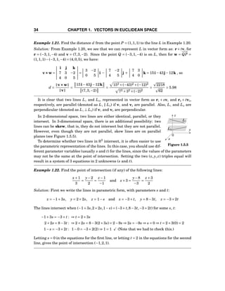 34 CHAPTER 1. VECTORS IN EUCLIDEAN SPACE
Example 1.21. Find the distance d from the point P = (1,1,1) to the line L in Example 1.20.
Solution: From Example 1.20, we see that we can represent L in vector form as: r+ tv, for
r = (−3,1,−4) and v = (7,3,−2). Since the point Q = (−3,1,−4) is on L, then for w =
−−→
QP =
(1,1,1)−(−3,1,−4) = (4,0,5), we have:
v×××w =
i j k
7 3 −2
4 0 5
=
3 −2
0 5
i −
7 −2
4 5
j +
7 3
4 0
k = 15i−43j−12k , so
d =
v×××w
v
=
15i−43j−12k
(7,3,−2)
=
152 +(−43)2 +(−12)2
72 +32 +(−2)2
=
2218
62
= 5.98
It is clear that two lines L1 and L2, represented in vector form as r1 + sv1 and r2 + tv2,
respectively, are parallel (denoted as L1 ∥ L2) if v1 and v2 are parallel. Also, L1 and L2 are
perpendicular (denoted as L1 ⊥ L2) if v1 and v2 are perpendicular.
x
y
z
0
L1
L2
Figure 1.5.5
In 2-dimensional space, two lines are either identical, parallel, or they
intersect. In 3-dimensional space, there is an additional possibility: two
lines can be skew, that is, they do not intersect but they are not parallel.
However, even though they are not parallel, skew lines are on parallel
planes (see Figure 1.5.5).
To determine whether two lines in R3
intersect, it is often easier to use
the parametric representation of the lines. In this case, you should use dif-
ferent parameter variables (usually s and t) for the lines, since the values of the parameters
may not be the same at the point of intersection. Setting the two (x, y, z) triples equal will
result in a system of 3 equations in 2 unknowns (s and t).
Example 1.22. Find the point of intersection (if any) of the following lines:
x+1
3
=
y−2
2
=
z −1
−1
and x+3 =
y−8
−3
=
z +3
2
Solution: First we write the lines in parametric form, with parameters s and t:
x = −1+3s, y = 2+2s, z = 1− s and x = −3+ t, y = 8−3t, z = −3+2t
The lines intersect when (−1+3s,2+2s,1− s) = (−3+ t,8−3t,−3+2t) for some s, t:
−1+3s = −3+ t : ⇒ t = 2+3s
2+2s = 8−3t : ⇒ 2+2s = 8−3(2+3s) = 2−9s ⇒ 2s = −9s ⇒ s = 0 ⇒ t = 2+3(0) = 2
1− s = −3+2t : 1−0 = −3+2(2) ⇒ 1 = 1 (Note that we had to check this.)
Letting s = 0 in the equations for the ﬁrst line, or letting t = 2 in the equations for the second
line, gives the point of intersection (−1,2,1).
 