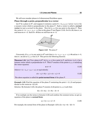 1.5 Lines and Planes 35
We will now consider planes in 3-dimensional Euclidean space.
Plane through a point, perpendicular to a vector
Let P be a plane in R3
, and suppose it contains a point P0 = (x0, y0, z0). Let n = (a,b, c) be
a nonzero vector which is perpendicular to the plane P. Such a vector is called a normal
vector (or just a normal) to the plane. Now let (x, y, z) be any point in the plane P. Then
the vector r = (x−x0, y− y0, z− z0) lies in the plane P (see Figure 1.5.6). So if r = 0, then r ⊥ n
and hence n···r = 0. And if r = 0 then we still have n···r = 0.
(x0, y0, z0)(x, y, z)
n
r
Figure 1.5.6 The plane P
Conversely, if (x, y, z) is any point in R3
such that r = (x− x0, y− y0, z − z0) = 0 and n···r = 0,
then r ⊥ n and so (x, y, z) lies in P. This proves the following theorem:
Theorem 1.18. Let P be a plane in R3
, let (x0, y0, z0) be a point in P, and let n = (a,b, c) be a
nonzero vector which is perpendicular to P. Then P consists of the points (x, y, z) satisfying
the vector equation:
n···r = 0 (1.24)
where r = (x− x0, y− y0, z − z0), or equivalently:
a(x− x0)+ b(y− y0)+ c(z − z0) = 0 (1.25)
The above equation is called the point-normal form of the plane P.
Example 1.23. Find the equation of the plane P containing the point (−3,1,3) and perpen-
dicular to the vector n = (2,4,8).
Solution: By formula (1.25), the plane P consists of all points (x, y, z) such that:
2(x+3)+4(y−1)+8(z −3) = 0
If we multiply out the terms in formula (1.25) and combine the constant terms, we get an
equation of the plane in normal form:
ax+ by+ cz + d = 0 (1.26)
For example, the normal form of the plane in Example 1.23 is 2x+4y+8z −22 = 0.
 