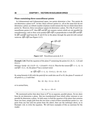 36 CHAPTER 1. VECTORS IN EUCLIDEAN SPACE
Plane containing three noncollinear points
In 2-dimensional and 3-dimensional space, two points determine a line. Two points do
not determine a plane in R3
. In fact, three collinear points (i.e. all on the same line) do not
determine a plane; an inﬁnite number of planes would contain the line on which those three
points lie. However, three noncollinear points do determine a plane. For if Q, R and S are
noncollinear points in R3
, then
−−→
QR and
−−→
QS are nonzero vectors which are not parallel (by
noncollinearity), and so their cross product
−−→
QR ×××
−−→
QS is perpendicular to both
−−→
QR and
−−→
QS.
So
−−→
QR and
−−→
QS (and hence Q, R and S) lie in the plane through the point Q with normal
vector n =
−−→
QR ×××
−−→
QS (see Figure 1.5.7).
Q
R
S
n =
−−→
QR×××
−−→
QS
−−→
QR
−−→
QS
Figure 1.5.7 Noncollinear points Q, R, S
Example 1.24. Find the equation of the plane P containing the points (2,1,3), (1,−1,2) and
(3,2,1).
Solution: Let Q = (2,1,3), R = (1,−1,2) and S = (3,2,1). Then for the vectors
−−→
QR = (−1,−2,−1)
and
−−→
QS = (1,1,−2), the plane P has a normal vector
n =
−−→
QR ×××
−−→
QS = (−1,−2,−1)×××(1,1,−2) = (5,−3,1)
So using formula (1.25) with the point Q (we could also use R or S), the plane P consists of
all points (x, y, z) such that:
5(x−2)−3(y−1)+(z −3) = 0
or in normal form,
5x−3y+ z −10 = 0
We mentioned earlier that skew lines in R3
lie on separate, parallel planes. So two skew
lines do not determine a plane. But two (nonidentical) lines which either intersect or are
parallel do determine a plane. In both cases, to ﬁnd the equation of the plane that contains
those two lines, simply pick from the two lines a total of three noncollinear points (i.e. one
point from one line and two points from the other), then use the technique above, as in
Example 1.24, to write the equation. We will leave examples of this as exercises for the
reader.
 