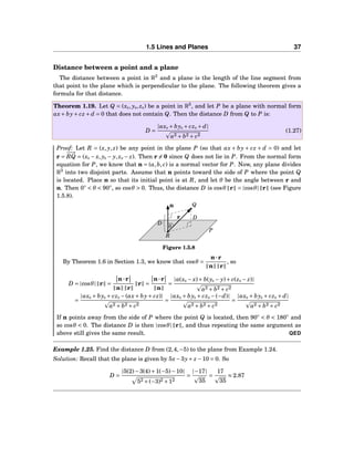 1.5 Lines and Planes 37
Distance between a point and a plane
The distance between a point in R3
and a plane is the length of the line segment from
that point to the plane which is perpendicular to the plane. The following theorem gives a
formula for that distance.
Theorem 1.19. Let Q = (x0, y0, z0) be a point in R3
, and let P be a plane with normal form
ax+ by+ cz + d = 0 that does not contain Q. Then the distance D from Q to P is:
D =
|ax0 + by0 + cz0 + d|
a2 + b2 + c2
(1.27)
Proof: Let R = (x, y, z) be any point in the plane P (so that ax + by + cz + d = 0) and let
r =
−−→
RQ = (x0 − x, y0 − y, z0 − z). Then r = 0 since Q does not lie in P. From the normal form
equation for P, we know that n = (a,b, c) is a normal vector for P. Now, any plane divides
R3
into two disjoint parts. Assume that n points toward the side of P where the point Q
is located. Place n so that its initial point is at R, and let θ be the angle between r and
n. Then 0◦
< θ < 90◦
, so cosθ > 0. Thus, the distance D is cosθ r = |cosθ| r (see Figure
1.5.8).
Q
R
n
r D
θ
D
P
Figure 1.5.8
By Theorem 1.6 in Section 1.3, we know that cosθ =
n···r
n r
, so
D = |cosθ| r =
n···r
n r
r =
n···r
n
=
|a(x0 − x)+ b(y0 − y)+ c(z0 − z)|
a2 + b2 + c2
=
|ax0 + by0 + cz0 −(ax+ by+ cz)|
a2 + b2 + c2
=
|ax0 + by0 + cz0 −(−d)|
a2 + b2 + c2
=
|ax0 + by0 + cz0 + d|
a2 + b2 + c2
If n points away from the side of P where the point Q is located, then 90◦
< θ < 180◦
and
so cosθ < 0. The distance D is then |cosθ| r , and thus repeating the same argument as
above still gives the same result. QED
Example 1.25. Find the distance D from (2,4,−5) to the plane from Example 1.24.
Solution: Recall that the plane is given by 5x−3y+ z −10 = 0. So
D =
|5(2)−3(4)+1(−5)−10|
52 +(−3)2 +12
=
|−17|
35
=
17
35
≈ 2.87
 