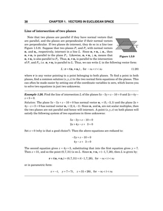 38 CHAPTER 1. VECTORS IN EUCLIDEAN SPACE
Line of intersection of two planes
L
Figure 1.5.9
Note that two planes are parallel if they have normal vectors that
are parallel, and the planes are perpendicular if their normal vectors
are perpendicular. If two planes do intersect, they do so in a line (see
Figure 1.5.9). Suppose that two planes P1 and P2 with normal vectors
n1 and n2, respectively, intersect in a line L. Since n1 ××× n2 ⊥ n1, then
n1 ××× n2 is parallel to the plane P1. Likewise, n1 ××× n2 ⊥ n2 means that
n1 ×××n2 is also parallel to P2. Thus, n1 ×××n2 is parallel to the intersection
of P1 and P2, i.e. n1 ×××n2 is parallel to L. Thus, we can write L in the following vector form:
L : r+ t(n1 ×××n2) , for −∞ < t < ∞ (1.28)
where r is any vector pointing to a point belonging to both planes. To ﬁnd a point in both
planes, ﬁnd a common solution (x, y, z) to the two normal form equations of the planes. This
can often be made easier by setting one of the coordinate variables to zero, which leaves you
to solve two equations in just two unknowns.
Example 1.26. Find the line of intersection L of the planes 5x−3y+ z−10 = 0 and 2x+4y−
z +3 = 0.
Solution: The plane 5x −3y+ z −10 = 0 has normal vector n1 = (5,−3,1) and the plane 2x +
4y− z+3 = 0 has normal vector n2 = (2,4,−1). Since n1 and n2 are not scalar multiples, then
the two planes are not parallel and hence will intersect. A point (x, y, z) on both planes will
satisfy the following system of two equations in three unknowns:
5x−3y+ z −10 = 0
2x+4y− z + 3 = 0
Set x = 0 (why is that a good choice?). Then the above equations are reduced to:
−3y+ z −10 = 0
4y− z + 3 = 0
The second equation gives z = 4y + 3, substituting that into the ﬁrst equation gives y = 7.
Then z = 31, and so the point (0,7,31) is on L. Since n1 ×××n2 = (−1,7,26), then L is given by:
r+ t(n1 ×××n2) = (0,7,31)+ t(−1,7,26), for −∞ < t < ∞
or in parametric form:
x = −t, y = 7+7t, z = 31+26t, for −∞ < t < ∞
 