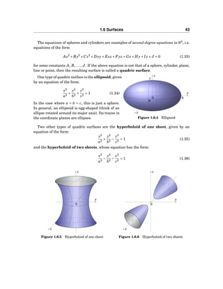 1.6 Surfaces 43
The equations of spheres and cylinders are examples of second-degree equations in R3
, i.e.
equations of the form
Ax2
+By2
+Cz2
+ Dxy+ Exz + F yz +Gx+ H y+ Iz + J = 0 (1.33)
for some constants A, B, ..., J. If the above equation is not that of a sphere, cylinder, plane,
line or point, then the resulting surface is called a quadric surface.
y
z
x
0
a
b
c
Figure 1.6.4 Ellipsoid
One type of quadric surface is the ellipsoid, given
by an equation of the form:
x2
a2
+
y2
b2
+
z2
c2
= 1 (1.34)
In the case where a = b = c, this is just a sphere.
In general, an ellipsoid is egg-shaped (think of an
ellipse rotated around its major axis). Its traces in
the coordinate planes are ellipses.
Two other types of quadric surfaces are the hyperboloid of one sheet, given by an
equation of the form:
x2
a2
+
y2
b2
−
z2
c2
= 1 (1.35)
and the hyperboloid of two sheets, whose equation has the form:
x2
a2
−
y2
b2
−
z2
c2
= 1 (1.36)
y
z
x
0
Figure 1.6.5 Hyperboloid of one sheet
y
z
x
0
Figure 1.6.6 Hyperboloid of two sheets
 