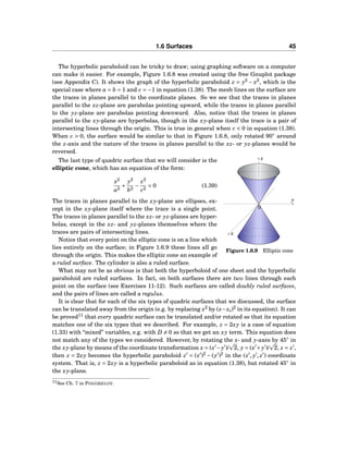 1.6 Surfaces 45
The hyperbolic paraboloid can be tricky to draw; using graphing software on a computer
can make it easier. For example, Figure 1.6.8 was created using the free Gnuplot package
(see Appendix C). It shows the graph of the hyperbolic paraboloid z = y2
− x2
, which is the
special case where a = b = 1 and c = −1 in equation (1.38). The mesh lines on the surface are
the traces in planes parallel to the coordinate planes. So we see that the traces in planes
parallel to the xz-plane are parabolas pointing upward, while the traces in planes parallel
to the yz-plane are parabolas pointing downward. Also, notice that the traces in planes
parallel to the xy-plane are hyperbolas, though in the xy-plane itself the trace is a pair of
intersecting lines through the origin. This is true in general when c < 0 in equation (1.38).
When c > 0, the surface would be similar to that in Figure 1.6.8, only rotated 90◦
around
the z-axis and the nature of the traces in planes parallel to the xz- or yz-planes would be
reversed.
y
z
x
0
Figure 1.6.9 Elliptic cone
The last type of quadric surface that we will consider is the
elliptic cone, which has an equation of the form:
x2
a2
+
y2
b2
−
z2
c2
= 0 (1.39)
The traces in planes parallel to the xy-plane are ellipses, ex-
cept in the xy-plane itself where the trace is a single point.
The traces in planes parallel to the xz- or yz-planes are hyper-
bolas, except in the xz- and yz-planes themselves where the
traces are pairs of intersecting lines.
Notice that every point on the elliptic cone is on a line which
lies entirely on the surface; in Figure 1.6.9 these lines all go
through the origin. This makes the elliptic cone an example of
a ruled surface. The cylinder is also a ruled surface.
What may not be as obvious is that both the hyperboloid of one sheet and the hyperbolic
paraboloid are ruled surfaces. In fact, on both surfaces there are two lines through each
point on the surface (see Exercises 11-12). Such surfaces are called doubly ruled surfaces,
and the pairs of lines are called a regulus.
It is clear that for each of the six types of quadric surfaces that we discussed, the surface
can be translated away from the origin (e.g. by replacing x2
by (x−x0)2
in its equation). It can
be proved11
that every quadric surface can be translated and/or rotated so that its equation
matches one of the six types that we described. For example, z = 2xy is a case of equation
(1.33) with “mixed” variables, e.g. with D = 0 so that we get an xy term. This equation does
not match any of the types we considered. However, by rotating the x- and y-axes by 45◦
in
the xy-plane by means of the coordinate transformation x = (x′
−y′
)/ 2, y = (x′
+y′
)/ 2, z = z′
,
then z = 2xy becomes the hyperbolic paraboloid z′
= (x′
)2
− (y′
)2
in the (x′
, y′
, z′
) coordinate
system. That is, z = 2xy is a hyperbolic paraboloid as in equation (1.38), but rotated 45◦
in
the xy-plane.
11See Ch. 7 in POGORELOV.
 