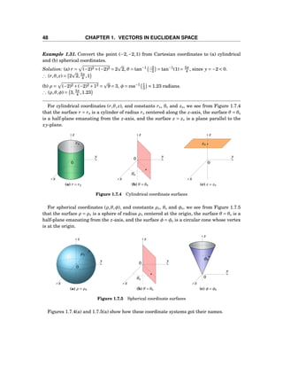 48 CHAPTER 1. VECTORS IN EUCLIDEAN SPACE
Example 1.31. Convert the point (−2,−2,1) from Cartesian coordinates to (a) cylindrical
and (b) spherical coordinates.
Solution: (a) r = (−2)2 +(−2)2 = 2 2, θ = tan−1 −2
−2 = tan−1
(1) = 5π
4 , since y = −2 < 0.
∴ (r,θ, z) = 2 2, 5π
4 ,1
(b) ρ = (−2)2 +(−2)2 +12 = 9 = 3, φ = cos−1 1
3 ≈ 1.23 radians.
∴ (ρ,θ,φ) = 3, 5π
4 ,1.23
For cylindrical coordinates (r,θ, z), and constants r0, θ0 and z0, we see from Figure 1.7.4
that the surface r = r0 is a cylinder of radius r0 centered along the z-axis, the surface θ = θ0
is a half-plane emanating from the z-axis, and the surface z = z0 is a plane parallel to the
xy-plane.
y
z
x
0
r0
(a) r = r0
y
z
x
0
θ0
(b) θ = θ0
y
z
x
0
z0
(c) z = z0
Figure 1.7.4 Cylindrical coordinate surfaces
For spherical coordinates (ρ,θ,φ), and constants ρ0, θ0 and φ0, we see from Figure 1.7.5
that the surface ρ = ρ0 is a sphere of radius ρ0 centered at the origin, the surface θ = θ0 is a
half-plane emanating from the z-axis, and the surface φ = φ0 is a circular cone whose vertex
is at the origin.
y
z
x
0
ρ0
(a) ρ = ρ0
y
z
x
0
θ0
(b) θ = θ0
y
z
x
0
φ0
(c) φ = φ0
Figure 1.7.5 Spherical coordinate surfaces
Figures 1.7.4(a) and 1.7.5(a) show how these coordinate systems got their names.
 
