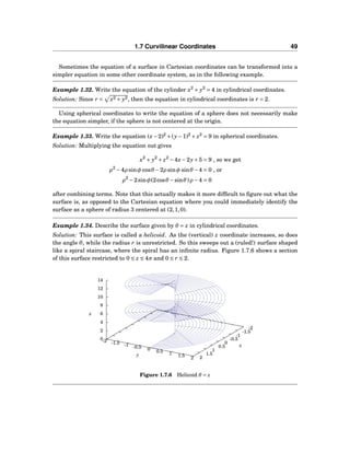 1.7 Curvilinear Coordinates 49
Sometimes the equation of a surface in Cartesian coordinates can be transformed into a
simpler equation in some other coordinate system, as in the following example.
Example 1.32. Write the equation of the cylinder x2
+ y2
= 4 in cylindrical coordinates.
Solution: Since r = x2 + y2, then the equation in cylindrical coordinates is r = 2.
Using spherical coordinates to write the equation of a sphere does not necessarily make
the equation simpler, if the sphere is not centered at the origin.
Example 1.33. Write the equation (x−2)2
+(y−1)2
+ z2
= 9 in spherical coordinates.
Solution: Multiplying the equation out gives
x2
+ y2
+ z2
−4x−2y+5 = 9 , so we get
ρ2
−4ρ sinφ cosθ −2ρ sinφ sinθ −4 = 0 , or
ρ2
−2sinφ(2cosθ −sinθ)ρ −4 = 0
after combining terms. Note that this actually makes it more difﬁcult to ﬁgure out what the
surface is, as opposed to the Cartesian equation where you could immediately identify the
surface as a sphere of radius 3 centered at (2,1,0).
Example 1.34. Describe the surface given by θ = z in cylindrical coordinates.
Solution: This surface is called a helicoid. As the (vertical) z coordinate increases, so does
the angle θ, while the radius r is unrestricted. So this sweeps out a (ruled!) surface shaped
like a spiral staircase, where the spiral has an inﬁnite radius. Figure 1.7.6 shows a section
of this surface restricted to 0 ≤ z ≤ 4π and 0 ≤ r ≤ 2.
-2
-1.5
-1
-0.5
0
0.5
1
1.5
2
-2 -1.5 -1 -0.5 0 0.5 1 1.5 2
0
2
4
6
8
10
12
14
z
x
y
z
Figure 1.7.6 Helicoid θ = z
 