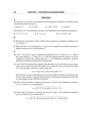 50 CHAPTER 1. VECTORS IN EUCLIDEAN SPACE
Exercises
A
For Exercises 1-4, ﬁnd the (a) cylindrical and (b) spherical coordinates of the point whose
Cartesian coordinates are given.
1. (2,2 3,−1) 2. (−5,5,6) 3. ( 21,− 7,0) 4. (0, 2,2)
For Exercises 5-7, write the given equation in (a) cylindrical and (b) spherical coordinates.
5. x2
+ y2
+ z2
= 25 6. x2
+ y2
= 2y 7. x2
+ y2
+9z2
= 36
B
8. Describe the intersection of the surfaces whose equations in spherical coordinates are
θ = π
2 and φ = π
4 .
9. Show that for a = 0, the equation ρ = 2asinφ cosθ in spherical coordinates describes a
sphere centered at (a,0,0) with radius |a|.
C
10. Let P = (a,θ,φ) be a point in spherical coordinates, with a > 0 and 0 < φ < π. Then P
lies on the sphere ρ = a. Since 0 < φ < π, the line segment from the origin to P can be
extended to intersect the cylinder given by r = a (in cylindrical coordinates). Find the
cylindrical coordinates of that point of intersection.
11. Let P1 and P2 be points whose spherical coordinates are (ρ1,θ1,φ1) and (ρ2,θ2,φ2), respec-
tively. Let v1 be the vector from the origin to P1, and let v2 be the vector from the origin
to P2. For the angle γ between v1 and v2, show that
cosγ = cosφ1 cosφ2 +sinφ1 sinφ2 cos(θ2 −θ1 ).
This formula is used in electrodynamics to prove the addition theorem for spherical har-
monics, which provides a general expression for the electrostatic potential at a point due
to a unit charge. See pp. 100-102 in JACKSON.
12. Show that the distance d between the points P1 and P2 with cylindrical coordinates
(r1,θ1, z1) and (r2,θ2, z2), respectively, is
d = r2
1 + r2
2 −2r1 r2 cos(θ2 −θ1 )+(z2 − z1)2 .
13. Show that the distance d between the points P1 and P2 with spherical coordinates
(ρ1,θ1,φ1) and (ρ2,θ2,φ2), respectively, is
d = ρ2
1 +ρ2
2 −2ρ1 ρ2[sinφ1 sinφ2 cos(θ2 −θ1 )+cosφ1 cosφ2].
 