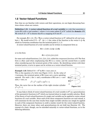 1.8 Vector-Valued Functions 51
1.8 Vector-Valued Functions
Now that we are familiar with vectors and their operations, we can begin discussing func-
tions whose values are vectors.
Deﬁnition 1.10. A vector-valued function of a real variable is a rule that associates a
vector f(t) with a real number t, where t is in some subset D of R1
(called the domain of f).
We write f : D → R3
to denote that f is a mapping of D into R3
.
For example, f(t) = ti+ t2
j+ t3
k is a vector-valued function in R3
, deﬁned for all real num-
bers t. We would write f : R → R3
. At t = 1 the value of the function is the vector i + j + k,
which in Cartesian coordinates has the terminal point (1,1,1).
A vector-valued function of a real variable can be written in component form as
f(t) = f1(t)i+ f2(t)j+ f3(t)k
or in the form
f(t) = (f1(t), f2(t), f3(t))
for some real-valued functions f1(t), f2(t), f3(t), called the component functions of f. The ﬁrst
form is often used when emphasizing that f(t) is a vector, and the second form is useful
when considering just the terminal points of the vectors. By identifying vectors with their
terminal points, a curve in space can be written as a vector-valued function.
y
z
x
0
f(0)
f(2π)
Figure 1.8.1
Example 1.35. Deﬁne f : R → R3
by f(t) = (cost,sint,t).
This is the equation of a helix (see Figure 1.8.1). As the value of
t increases, the terminal points of f(t) trace out a curve spiraling
upward. For each t, the x- and y-coordinates of f(t) are x = cost
and y = sint, so
x2
+ y2
= cos2
t+sin2
t = 1.
Thus, the curve lies on the surface of the right circular cylinder
x2
+ y2
= 1.
It may help to think of vector-valued functions of a real variable in R3
as a generalization
of the parametric functions in R2
which you learned about in single-variable calculus. Much
of the theory of real-valued functions of a single real variable can be applied to vector-valued
functions of a real variable. Since each of the three component functions are real-valued, it
will sometimes be the case that results from single-variable calculus can simply be applied
to each of the component functions to yield a similar result for the vector-valued function.
However, there are times when such generalizations do not hold (see Exercise 13). The
concept of a limit, though, can be extended naturally to vector-valued functions, as in the
following deﬁnition.
 