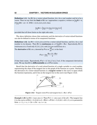 52 CHAPTER 1. VECTORS IN EUCLIDEAN SPACE
Deﬁnition 1.11. Let f(t) be a vector-valued function, let a be a real number and let c be a
vector. Then we say that the limit of f(t) as t approaches a equals c, written as lim
t→a
f(t) = c,
if lim
t→a
f(t)−c = 0. If f(t) = (f1(t), f2(t), f3(t)), then
lim
t→a
f(t) = lim
t→a
f1(t),lim
t→a
f2(t),lim
t→a
f3(t)
provided that all three limits on the right side exist.
The above deﬁnition shows that continuity and the derivative of vector-valued functions
can also be deﬁned in terms of its component functions.
Deﬁnition 1.12. Let f(t) = (f1(t), f2(t), f3(t)) be a vector-valued function, and let a be a real
number in its domain. Then f(t) is continuous at a if lim
t→a
f(t) = f(a). Equivalently, f(t) is
continuous at a if and only if f1(t), f2(t), and f3(t) are continuous at a.
The derivative of f(t) at a, denoted by f′
(a) or
df
dt
(a), is the limit
f′
(a) = lim
h→0
f(a+ h)−f(a)
h
if that limit exists. Equivalently, f′
(a) = (f1
′
(a), f2
′
(a), f3
′
(a)), if the component derivatives
exist. We say that f(t) is differentiable at a if f′
(a) exists.
Recall that the derivative of a real-valued function of a single variable is a real number,
representing the slope of the tangent line to the graph of the function at a point. Similarly,
the derivative of a vector-valued function is a tangent vector to the curve in space which
the function represents, and it lies on the tangent line to the curve (see Figure 1.8.2).
y
z
x
0
L
f(t)
f′
(a)
f(a)
f(a+ h)
f(a+
h)−
f(a)
Figure 1.8.2 Tangent vector f′
(a) and tangent line L = f(a)+ sf′
(a)
Example 1.36. Let f(t) = (cost,sint,t). Then f′
(t) = (−sint,cost,1) for all t. The tangent line
L to the curve at f(2π) = (1,0,2π) is L = f(2π)+ sf′
(2π) = (1,0,2π)+ s(0,1,1), or in parametric
form: x = 1, y = s, z = 2π+ s for −∞ < s < ∞.
 