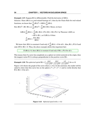 54 CHAPTER 1. VECTORS IN EUCLIDEAN SPACE
Example 1.37. Suppose f(t) is differentiable. Find the derivative of f(t) .
Solution: Since f(t) is a real-valued function of t, then by the Chain Rule for real-valued
functions, we know that
d
dt
f(t) 2
= 2 f(t)
d
dt
f(t) .
But f(t) 2
= f(t)···f(t), so
d
dt
f(t) 2
=
d
dt
(f(t)···f(t)). Hence, we have
2 f(t)
d
dt
f(t) =
d
dt
(f(t)···f(t)) = f′
(t)···f(t) + f(t)···f′
(t) by Theorem 1.20(f), so
= 2f′
(t)···f(t) , so if f(t) = 0 then
d
dt
f(t) =
f′
(t)···f(t)
f(t)
.
We know that f(t) is constant if and only if
d
dt
f(t) = 0 for all t. Also, f(t) ⊥ f′
(t) if and
only if f′
(t)···f(t) = 0. Thus, the above example shows this important fact:
If f(t) = 0, then f(t) is constant if and only if f(t) ⊥ f′
(t) for all t.
This means that if a curve lies completely on a sphere (or circle) centered at the origin, then
the tangent vector f′
(t) is always perpendicular to the position vector f(t).
Example 1.38. The spherical spiral f(t) =
cost
1+ a2t2
,
sint
1+ a2t2
,
−at
1+ a2t2
, for a = 0.
Figure 1.8.3 shows the graph of the curve when a = 0.2. In the exercises, the reader will be
asked to show that this curve lies on the sphere x2
+ y2
+ z2
= 1 and to verify directly that
f′
(t)···f(t) = 0 for all t.
-1
-0.8
-0.6
-0.4
-0.2
0
0.2
0.4
0.6
0.8
1
-1 -0.8 -0.6 -0.4 -0.2 0 0.2 0.4 0.6 0.8 1
-1
-0.8
-0.6
-0.4
-0.2
0
0.2
0.4
0.6
0.8
1
z
x
y
z
Figure 1.8.3 Spherical spiral with a = 0.2
 