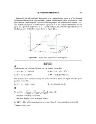 1.8 Vector-Valued Functions 57
In general, the polygonal path determined by n ≥ 3 noncollinear points in R3
can be used
to deﬁne the Bézier curve recursively by a process called repeated linear interpolation. This
curve will be a vector-valued function whose components are polynomials of degree n − 1,
and its formula is given by de Casteljau’s algorithm.15
In the exercises, the reader will be
given the algorithm for the case of n = 4 points and asked to write the explicit formula for
the Bézier curve for the four points shown in Figure 1.8.5.
0
0.5
1
1.5
2
2.5
3
3.5
4
0 1 2 3 4 5
0
0.5
1
1.5
2
z
x
y
z
(0,0,0)
(0,1,1)
(2,3,0)
(4,5,2)
Figure 1.8.5 Bézier curve approximation for four points
Exercises
A
For Exercises 1-4, calculate f′
(t) and ﬁnd the tangent line at f(0).
1. f(t) = (t+1,t2
+1,t3
+1) 2. f(t) = (et
+1, e2t
+1, et2
+1)
3. f(t) = (cos2t,sin2t,t) 4. f(t) = (sin2t,2sin2
t,2cost)
For Exercises 5-6, ﬁnd the velocity v(t) and acceleration a(t) of an object with the given
position vector r(t).
5. r(t) = (t,t−sint,1−cost) 6. r(t) = (3cost,2sint,1)
B
7. Let f(t) =
cost
1+ a2t2
,
sint
1+ a2t2
,
−at
1+ a2t2
, with a = 0.
(a) Show that f(t) = 1 for all t.
(b) Show directly that f′
(t)···f(t) = 0 for all t.
8. If f′
(t) = 0 for all t in some interval (a,b), show that f(t) is a constant vector in (a,b).
15See pp. 27-30 in FARIN.
 