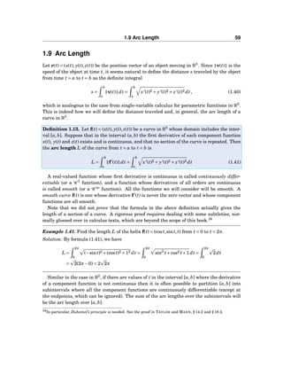 1.9 Arc Length 59
1.9 Arc Length
Let r(t) = (x(t), y(t), z(t)) be the position vector of an object moving in R3
. Since v(t) is the
speed of the object at time t, it seems natural to deﬁne the distance s traveled by the object
from time t = a to t = b as the deﬁnite integral
s =
b
a
v(t) dt =
b
a
x′(t)2 + y′(t)2 + z′(t)2 dt, (1.40)
which is analogous to the case from single-variable calculus for parametric functions in R2
.
This is indeed how we will deﬁne the distance traveled and, in general, the arc length of a
curve in R3
.
Deﬁnition 1.13. Let f(t) = (x(t), y(t), z(t)) be a curve in R3
whose domain includes the inter-
val [a,b]. Suppose that in the interval (a,b) the ﬁrst derivative of each component function
x(t), y(t) and z(t) exists and is continuous, and that no section of the curve is repeated. Then
the arc length L of the curve from t = a to t = b is
L =
b
a
f′
(t) dt =
b
a
x′(t)2 + y′(t)2 + z′(t)2 dt (1.41)
A real-valued function whose ﬁrst derivative is continuous is called continuously differ-
entiable (or a C 1
function), and a function whose derivatives of all orders are continuous
is called smooth (or a C ∞
function). All the functions we will consider will be smooth. A
smooth curve f(t) is one whose derivative f′
(t) is never the zero vector and whose component
functions are all smooth.
Note that we did not prove that the formula in the above deﬁnition actually gives the
length of a section of a curve. A rigorous proof requires dealing with some subtleties, nor-
mally glossed over in calculus texts, which are beyond the scope of this book.16
Example 1.41. Find the length L of the helix f(t) = (cost,sint,t) from t = 0 to t = 2π.
Solution: By formula (1.41), we have
L =
2π
0
(−sint)2 +(cost)2 +12 dt =
2π
0
sin2
t+cos2 t+1dt =
2π
0
2dt
= 2(2π−0) = 2 2π
Similar to the case in R2
, if there are values of t in the interval [a,b] where the derivative
of a component function is not continuous then it is often possible to partition [a,b] into
subintervals where all the component functions are continuously differentiable (except at
the endpoints, which can be ignored). The sum of the arc lengths over the subintervals will
be the arc length over [a,b].
16In particular, Duhamel’s principle is needed. See the proof in TAYLOR and MANN, § 14.2 and § 18.2.
 
