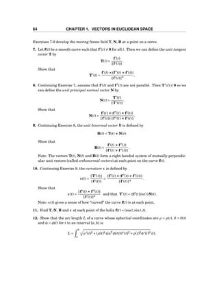 64 CHAPTER 1. VECTORS IN EUCLIDEAN SPACE
Exercises 7-9 develop the moving frame ﬁeld T, N, B at a point on a curve.
7. Let f(t) be a smooth curve such that f′
(t) = 0 for all t. Then we can deﬁne the unit tangent
vector T by
T(t) =
f′
(t)
f′(t)
.
Show that
T′
(t) =
f′
(t) ×××(f′′
(t) ××× f′
(t))
f′(t) 3
.
8. Continuing Exercise 7, assume that f′
(t) and f′′
(t) are not parallel. Then T′
(t) = 0 so we
can deﬁne the unit principal normal vector N by
N(t) =
T′
(t)
T′(t)
.
Show that
N(t) =
f′
(t) ×××(f′′
(t) ××× f′
(t))
f′(t) f′′(t) ××× f′(t)
.
9. Continuing Exercise 8, the unit binormal vector B is deﬁned by
B(t) = T(t) ××× N(t).
Show that
B(t) =
f′
(t) ××× f′′
(t)
f′(t) ××× f′′(t)
.
Note: The vectors T(t), N(t) and B(t) form a right-handed system of mutually perpendic-
ular unit vectors (called orthonormal vectors) at each point on the curve f(t).
10. Continuing Exercise 9, the curvature κ is deﬁned by
κ(t) =
T′
(t)
f′(t)
=
f′
(t) ×××(f′′
(t) ××× f′
(t))
f′(t) 4
.
Show that
κ(t) =
f′
(t) ××× f′′
(t)
f′(t) 3
and that T′
(t) = f′
(t) κ(t)N(t).
Note: κ(t) gives a sense of how “curved” the curve f(t) is at each point.
11. Find T, N, B and κ at each point of the helix f(t) = (cost,sint,t).
12. Show that the arc length L of a curve whose spherical coordinates are ρ = ρ(t), θ = θ(t)
and φ = φ(t) for t in an interval [a,b] is
L =
b
a
ρ ′(t)2 +(ρ(t)2 sin2
φ(t))θ′(t)2 +ρ(t)2φ′(t)2 dt.
 