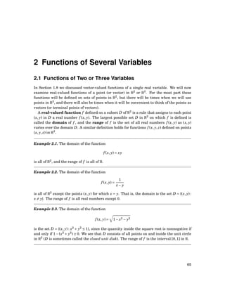 2 Functions of Several Variables
2.1 Functions of Two or Three Variables
In Section 1.8 we discussed vector-valued functions of a single real variable. We will now
examine real-valued functions of a point (or vector) in R2
or R3
. For the most part these
functions will be deﬁned on sets of points in R2
, but there will be times when we will use
points in R3
, and there will also be times when it will be convenient to think of the points as
vectors (or terminal points of vectors).
A real-valued function f deﬁned on a subset D of R2
is a rule that assigns to each point
(x, y) in D a real number f (x, y). The largest possible set D in R2
on which f is deﬁned is
called the domain of f , and the range of f is the set of all real numbers f (x, y) as (x, y)
varies over the domain D. A similar deﬁnition holds for functions f (x, y, z) deﬁned on points
(x, y, z) in R3
.
Example 2.1. The domain of the function
f (x, y) = xy
is all of R2
, and the range of f is all of R.
Example 2.2. The domain of the function
f (x, y) =
1
x− y
is all of R2
except the points (x, y) for which x = y. That is, the domain is the set D = {(x, y) :
x = y}. The range of f is all real numbers except 0.
Example 2.3. The domain of the function
f (x, y) = 1− x2 − y2
is the set D = {(x, y) : x2
+ y2
≤ 1}, since the quantity inside the square root is nonnegative if
and only if 1−(x2
+ y2
) ≥ 0. We see that D consists of all points on and inside the unit circle
in R2
(D is sometimes called the closed unit disk). The range of f is the interval [0,1] in R.
65
 