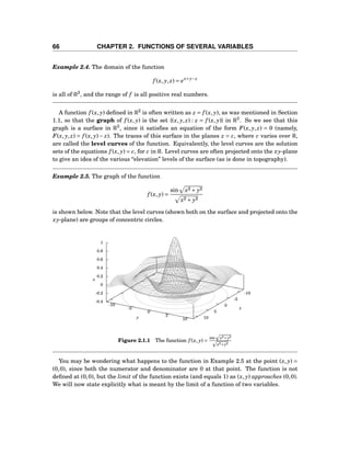 66 CHAPTER 2. FUNCTIONS OF SEVERAL VARIABLES
Example 2.4. The domain of the function
f (x, y, z) = ex+y−z
is all of R3
, and the range of f is all positive real numbers.
A function f (x, y) deﬁned in R2
is often written as z = f (x, y), as was mentioned in Section
1.1, so that the graph of f (x, y) is the set {(x, y, z) : z = f (x, y)} in R3
. So we see that this
graph is a surface in R3
, since it satisﬁes an equation of the form F(x, y, z) = 0 (namely,
F(x, y, z) = f (x, y)− z). The traces of this surface in the planes z = c, where c varies over R,
are called the level curves of the function. Equivalently, the level curves are the solution
sets of the equations f (x, y) = c, for c in R. Level curves are often projected onto the xy-plane
to give an idea of the various “elevation” levels of the surface (as is done in topography).
Example 2.5. The graph of the function
f (x, y) =
sin x2 + y2
x2 + y2
is shown below. Note that the level curves (shown both on the surface and projected onto the
xy-plane) are groups of concentric circles.
-10
-5
0
5
10
-10
-5
0
5
10
-0.4
-0.2
0
0.2
0.4
0.6
0.8
1
z
x
y
z
Figure 2.1.1 The function f (x, y) =
sin x2+y2
x2+y2
You may be wondering what happens to the function in Example 2.5 at the point (x, y) =
(0,0), since both the numerator and denominator are 0 at that point. The function is not
deﬁned at (0,0), but the limit of the function exists (and equals 1) as (x, y) approaches (0,0).
We will now state explicitly what is meant by the limit of a function of two variables.
 