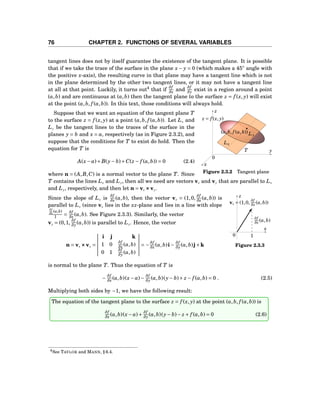 76 CHAPTER 2. FUNCTIONS OF SEVERAL VARIABLES
tangent lines does not by itself guarantee the existence of the tangent plane. It is possible
that if we take the trace of the surface in the plane x− y = 0 (which makes a 45◦
angle with
the positive x-axis), the resulting curve in that plane may have a tangent line which is not
in the plane determined by the other two tangent lines, or it may not have a tangent line
at all at that point. Luckily, it turns out4
that if
∂f
∂x and
∂f
∂y exist in a region around a point
(a,b) and are continuous at (a,b) then the tangent plane to the surface z = f (x, y) will exist
at the point (a,b, f (a,b)). In this text, those conditions will always hold.
y
z
x
0
(a,b, f (a,b))
z = f (x, y)
T
Lx
Ly
Figure 2.3.2 Tangent plane
Suppose that we want an equation of the tangent plane T
to the surface z = f (x, y) at a point (a,b, f (a,b)). Let Lx and
Ly be the tangent lines to the traces of the surface in the
planes y = b and x = a, respectively (as in Figure 2.3.2), and
suppose that the conditions for T to exist do hold. Then the
equation for T is
A(x− a)+B(y− b)+C(z − f (a,b)) = 0 (2.4)
where n = (A,B,C) is a normal vector to the plane T. Since
T contains the lines Lx and Ly, then all we need are vectors vx and vy that are parallel to Lx
and Ly, respectively, and then let n = vx ×××vy.
x
z
0
vx = (1,0,
∂f
∂x (a,b))
∂f
∂x (a,b)
1
Figure 2.3.3
Since the slope of Lx is
∂f
∂x (a,b), then the vector vx = (1,0,
∂f
∂x (a,b)) is
parallel to Lx (since vx lies in the xz-plane and lies in a line with slope
∂f
∂x
(a,b)
1 =
∂f
∂x (a,b). See Figure 2.3.3). Similarly, the vector
vy = (0,1,
∂f
∂y (a,b)) is parallel to Ly. Hence, the vector
n = vx ×××vy =
i j k
1 0
∂f
∂x (a,b)
0 1
∂f
∂y (a,b)
= −
∂f
∂x (a,b)i−
∂f
∂y (a,b)j+k
is normal to the plane T. Thus the equation of T is
−
∂f
∂x (a,b)(x− a)−
∂f
∂y (a,b)(y− b)+ z − f (a,b) = 0 . (2.5)
Multiplying both sides by −1, we have the following result:
The equation of the tangent plane to the surface z = f (x, y) at the point (a,b, f (a,b)) is
∂f
∂x (a,b)(x− a)+
∂f
∂y (a,b)(y− b)− z + f (a,b) = 0 (2.6)
4See TAYLOR and MANN, § 6.4.
 