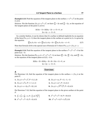 2.3 Tangent Plane to a Surface 77
Example 2.13. Find the equation of the tangent plane to the surface z = x2
+ y2
at the point
(1,2,5).
Solution: For the function f (x, y) = x2
+ y2
, we have
∂f
∂x = 2x and
∂f
∂y = 2y, so the equation of
the tangent plane at the point (1,2,5) is
2(1)(x−1)+2(2)(y−2)− z +5 = 0 , or
2x+4y− z −5 = 0 .
In a similar fashion, it can be shown that if a surface is deﬁned implicitly by an equation
of the form F(x, y, z) = 0, then the tangent plane to the surface at a point (a,b, c) is given by
the equation
∂F
∂x (a,b, c)(x− a)+ ∂F
∂y (a,b, c)(y− b)+ ∂F
∂z (a,b, c)(z − c) = 0 . (2.7)
Note that formula (2.6) is the special case of formula (2.7) where F(x, y, z) = f (x, y)− z.
Example 2.14. Find the equation of the tangent plane to the surface x2
+ y2
+ z2
= 9 at the
point (2,2,−1).
Solution: For the function F(x, y, z) = x2
+ y2
+ z2
−9, we have ∂F
∂x = 2x, ∂F
∂y = 2y, and ∂F
∂z = 2z,
so the equation of the tangent plane at (2,2,−1) is
2(2)(x−2)+2(2)(y−2)+2(−1)(z +1) = 0 , or
2x+2y− z −9 = 0 .
Exercises
A
For Exercises 1-6, ﬁnd the equation of the tangent plane to the surface z = f (x, y) at the
point P.
1. f (x, y) = x2
+ y3
, P = (1,1,2) 2. f (x, y) = xy, P = (1,−1,−1)
3. f (x, y) = x2
y, P = (−1,1,1) 4. f (x, y) = xey
, P = (1,0,1)
5. f (x, y) = x+2y, P = (2,1,4) 6. f (x, y) = x2 + y2, P = (3,4,5)
For Exercises 7-10, ﬁnd the equation of the tangent plane to the given surface at the point
P.
7. x2
4 +
y2
9 + z2
16 = 1, P = 1,2, 2 11
3
8. x2
+ y2
+ z2
= 9, P = (0,0,3)
9. x2
+ y2
− z2
= 0, P = (3,4,5) 10. x2
+ y2
= 4, P = ( 3,1,0)
 