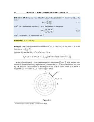 80 CHAPTER 2. FUNCTIONS OF SEVERAL VARIABLES
Deﬁnition 2.6. For a real-valued function f (x, y), the gradient of f , denoted by ∇f , is the
vector
∇f =
∂f
∂x
,
∂f
∂y
(2.12)
in R2
. For a real-valued function f (x, y, z), the gradient is the vector
∇f =
∂f
∂x
,
∂f
∂y
,
∂f
∂z
(2.13)
in R3
. The symbol ∇ is pronounced “del”.5
Corollary 2.3. Dv f = v···∇f
Example 2.15. Find the directional derivative of f (x, y) = xy2
+ x3
y at the point (1,2) in the
direction of v = 1
2
, 1
2
.
Solution: We see that ∇f = (y2
+3x2
y,2xy+ x3
), so
Dv f (1,2) = v···∇f (1,2) = 1
2
, 1
2
···(22
+3(1)2
(2),2(1)(2)+13
) = 15
2
A real-valued function z = f (x, y) whose partial derivatives
∂f
∂x and
∂f
∂y exist and are con-
tinuous is called continuously differentiable. Assume that f (x, y) is such a function and that
∇f = 0. Let c be a real number in the range of f and let v be a unit vector in R2
which is
tangent to the level curve f (x, y) = c (see Figure 2.4.1).
x
y
0
v ∇f
f (x, y) = c
Figure 2.4.1
5Sometimes the notation grad(f ) is used instead of ∇f .
 