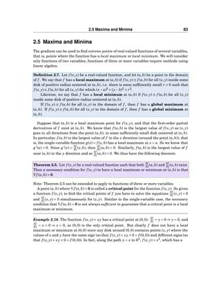 2.5 Maxima and Minima 83
2.5 Maxima and Minima
The gradient can be used to ﬁnd extreme points of real-valued functions of several variables,
that is, points where the function has a local maximum or local minimum. We will consider
only functions of two variables; functions of three or more variables require methods using
linear algebra.
Deﬁnition 2.7. Let f (x, y) be a real-valued function, and let (a,b) be a point in the domain
of f . We say that f has a local maximum at (a,b) if f (x, y) ≤ f (a,b) for all (x, y) inside some
disk of positive radius centered at (a,b), i.e. there is some sufﬁciently small r > 0 such that
f (x, y) ≤ f (a,b) for all (x, y) for which (x− a)2
+(y− b)2
< r2
.
Likewise, we say that f has a local minimum at (a,b) if f (x, y) ≥ f (a,b) for all (x, y)
inside some disk of positive radius centered at (a,b).
If f (x, y) ≤ f (a,b) for all (x, y) in the domain of f , then f has a global maximum at
(a,b). If f (x, y) ≥ f (a,b) for all (x, y) in the domain of f , then f has a global minimum at
(a,b).
Suppose that (a,b) is a local maximum point for f (x, y), and that the ﬁrst-order partial
derivatives of f exist at (a,b). We know that f (a,b) is the largest value of f (x, y) as (x, y)
goes in all directions from the point (a,b), in some sufﬁciently small disk centered at (a,b).
In particular, f (a,b) is the largest value of f in the x direction (around the point (a,b)), that
is, the single-variable function g(x) = f (x,b) has a local maximum at x = a. So we know that
g′
(a) = 0. Since g′
(x) =
∂f
∂x (x,b), then
∂f
∂x (a,b) = 0. Similarly, f (a,b) is the largest value of f
near (a,b) in the y direction and so
∂f
∂y (a,b) = 0. We thus have the following theorem:
Theorem 2.5. Let f (x, y) be a real-valued function such that both
∂f
∂x (a,b) and
∂f
∂y (a,b) exist.
Then a necessary condition for f (x, y) to have a local maximum or minimum at (a,b) is that
∇f (a,b) = 0.
Note: Theorem 2.5 can be extended to apply to functions of three or more variables.
A point (a,b) where ∇f (a,b) = 0 is called a critical point for the function f (x, y). So given
a function f (x, y), to ﬁnd the critical points of f you have to solve the equations
∂f
∂x (x, y) = 0
and
∂f
∂y (x, y) = 0 simultaneously for (x, y). Similar to the single-variable case, the necessary
condition that ∇f (a,b) = 0 is not always sufﬁcient to guarantee that a critical point is a local
maximum or minimum.
Example 2.18. The function f (x, y) = xy has a critical point at (0,0):
∂f
∂x = y = 0 ⇒ y = 0, and
∂f
∂y = x = 0 ⇒ x = 0, so (0,0) is the only critical point. But clearly f does not have a local
maximum or minimum at (0,0) since any disk around (0,0) contains points (x, y) where the
values of x and y have the same sign (so that f (x, y) = xy > 0 = f (0,0)) and different signs (so
that f (x, y) = xy < 0 = f (0,0)). In fact, along the path y = x in R2
, f (x, y) = x2
, which has a
 