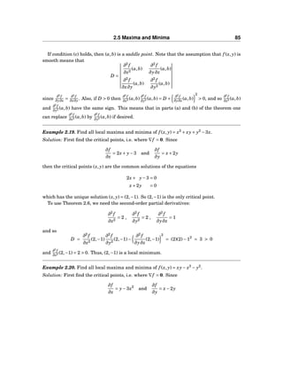 2.5 Maxima and Minima 85
If condition (c) holds, then (a,b) is a saddle point. Note that the assumption that f (x, y) is
smooth means that
D =
∂2
f
∂x2
(a,b)
∂2
f
∂y∂x
(a,b)
∂2
f
∂x∂y
(a,b)
∂2
f
∂y2
(a,b)
since
∂2
f
∂y∂x =
∂2
f
∂x∂y . Also, if D > 0 then
∂2
f
∂x2 (a,b)
∂2
f
∂y2 (a,b) = D +
∂2
f
∂y∂x (a,b)
2
> 0, and so
∂2
f
∂x2 (a,b)
and
∂2
f
∂y2 (a,b) have the same sign. This means that in parts (a) and (b) of the theorem one
can replace
∂2
f
∂x2 (a,b) by
∂2
f
∂y2 (a,b) if desired.
Example 2.19. Find all local maxima and minima of f (x, y) = x2
+ xy+ y2
−3x.
Solution: First ﬁnd the critical points, i.e. where ∇f = 0. Since
∂f
∂x
= 2x+ y−3 and
∂f
∂y
= x+2y
then the critical points (x, y) are the common solutions of the equations
2x+ y−3 = 0
x+2y = 0
which has the unique solution (x, y) = (2,−1). So (2,−1) is the only critical point.
To use Theorem 2.6, we need the second-order partial derivatives:
∂2
f
∂x2
= 2 ,
∂2
f
∂y2
= 2 ,
∂2
f
∂y∂x
= 1
and so
D =
∂2
f
∂x2
(2,−1)
∂2
f
∂y2
(2,−1)−
∂2
f
∂y∂x
(2,−1)
2
= (2)(2)−12
= 3 > 0
and
∂2
f
∂x2 (2,−1) = 2 > 0. Thus, (2,−1) is a local minimum.
Example 2.20. Find all local maxima and minima of f (x, y) = xy− x3
− y2
.
Solution: First ﬁnd the critical points, i.e. where ∇f = 0. Since
∂f
∂x
= y−3x2
and
∂f
∂y
= x−2y
 