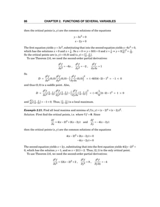 86 CHAPTER 2. FUNCTIONS OF SEVERAL VARIABLES
then the critical points (x, y) are the common solutions of the equations
y−3x2
= 0
x−2y = 0
The ﬁrst equation yields y = 3x2
, substituting that into the second equation yields x−6x2
= 0,
which has the solutions x = 0 and x = 1
6 . So x = 0 ⇒ y = 3(0) = 0 and x = 1
6 ⇒ y = 3 1
6
2
= 1
12 .
So the critical points are (x, y) = (0,0) and (x, y) = 1
6 , 1
12 .
To use Theorem 2.6, we need the second-order partial derivatives:
∂2
f
∂x2
= −6x ,
∂2
f
∂y2
= −2 ,
∂2
f
∂y∂x
= 1
So
D =
∂2
f
∂x2
(0,0)
∂2
f
∂y2
(0,0)−
∂2
f
∂y∂x
(0,0)
2
= (−6(0))(−2)−12
= −1 < 0
and thus (0,0) is a saddle point. Also,
D =
∂2
f
∂x2
1
6 , 1
12
∂2
f
∂y2
1
6 , 1
12 −
∂2
f
∂y∂x
1
6 , 1
12
2
= (−6
1
6
)(−2)−12
= 1 > 0
and
∂2
f
∂x2
1
6 , 1
12 = −1 < 0. Thus, 1
6 , 1
12 is a local maximum.
Example 2.21. Find all local maxima and minima of f (x, y) = (x−2)4
+(x−2y)2
.
Solution: First ﬁnd the critical points, i.e. where ∇f = 0. Since
∂f
∂x
= 4(x−2)3
+2(x−2y) and
∂f
∂y
= −4(x−2y)
then the critical points (x, y) are the common solutions of the equations
4(x−2)3
+2(x−2y) = 0
−4(x−2y) = 0
The second equation yields x = 2y, substituting that into the ﬁrst equation yields 4(2y−2)3
=
0, which has the solution y = 1, and so x = 2(1) = 2. Thus, (2,1) is the only critical point.
To use Theorem 2.6, we need the second-order partial derivatives:
∂2
f
∂x2
= 12(x−2)2
+2 ,
∂2
f
∂y2
= 8 ,
∂2
f
∂y∂x
= −4
 