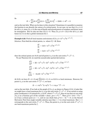2.5 Maxima and Minima 87
So
D =
∂2
f
∂x2
(2,1)
∂2
f
∂y2
(2,1)−
∂2
f
∂y∂x
(2,1)
2
= (2)(8)−(−4)2
= 0
and so the test fails. What can be done in this situation? Sometimes it is possible to examine
the function to see directly the nature of a critical point. In our case, we see that f (x, y) ≥ 0
for all (x, y), since f (x, y) is the sum of fourth and second powers of numbers and hence must
be nonnegative. But we also see that f (2,1) = 0. Thus f (x, y) ≥ 0 = f (2,1) for all (x, y), and
hence (2,1) is in fact a global minimum for f .
Example 2.22. Find all local maxima and minima of f (x, y) = (x2
+ y2
)e−(x2
+y2
)
.
Solution: First ﬁnd the critical points, i.e. where ∇f = 0. Since
∂f
∂x
= 2x(1−(x2
+ y2
))e−(x2
+y2
)
∂f
∂y
= 2y(1−(x2
+ y2
))e−(x2
+y2
)
then the critical points are (0,0) and all points (x, y) on the unit circle x2
+ y2
= 1.
To use Theorem 2.6, we need the second-order partial derivatives:
∂2
f
∂x2
= 2[1−(x2
+ y2
)−2x2
−2x2
(1−(x2
+ y2
))]e−(x2
+y2
)
∂2
f
∂y2
= 2[1−(x2
+ y2
)−2y2
−2y2
(1−(x2
+ y2
))]e−(x2
+y2
)
∂2
f
∂y∂x
= −4xy[2−(x2
+ y2
)]e−(x2
+y2
)
At (0,0), we have D = 4 > 0 and
∂2
f
∂x2 (0,0) = 2 > 0, so (0,0) is a local minimum. However, for
points (x, y) on the unit circle x2
+ y2
= 1, we have
D = (−4x2
e−1
)(−4y2
e−1
)−(−4xye−1
)2
= 0
and so the test fails. If we look at the graph of f (x, y), as shown in Figure 2.5.2, it looks like
we might have a local maximum for (x, y) on the unit circle x2
+ y2
= 1. If we switch to using
polar coordinates (r,θ) instead of (x, y) in R2
, where r2
= x2
+y2
, then we see that we can write
f (x, y) as a function g(r) of the variable r alone: g(r) = r2
e−r2
. Then g′
(r) = 2r(1 − r2
)e−r2
,
so it has a critical point at r = 1, and we can check that g′′
(1) = −4e−1
< 0, so the Second
Derivative Test from single-variable calculus says that r = 1 is a local maximum. But r = 1
corresponds to the unit circle x2
+ y2
= 1. Thus, the points (x, y) on the unit circle x2
+ y2
= 1
are local maximum points for f .
 