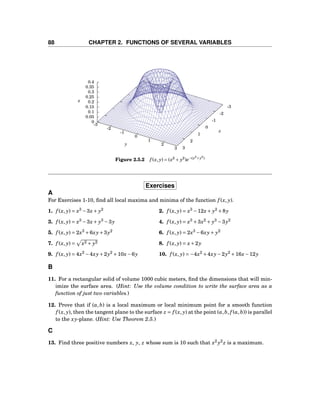 88 CHAPTER 2. FUNCTIONS OF SEVERAL VARIABLES
-3
-2
-1
0
1
2
3
-3
-2
-1
0
1
2
3
0
0.05
0.1
0.15
0.2
0.25
0.3
0.35
0.4
z
x
y
z
Figure 2.5.2 f (x, y) = (x2
+ y2
)e−(x2+y2)
Exercises
A
For Exercises 1-10, ﬁnd all local maxima and minima of the function f (x, y).
1. f (x, y) = x3
−3x+ y2
2. f (x, y) = x3
−12x+ y2
+8y
3. f (x, y) = x3
−3x+ y3
−3y 4. f (x, y) = x3
+3x2
+ y3
−3y2
5. f (x, y) = 2x3
+6xy+3y2
6. f (x, y) = 2x3
−6xy+ y2
7. f (x, y) = x2 + y2 8. f (x, y) = x+2y
9. f (x, y) = 4x2
−4xy+2y2
+10x−6y 10. f (x, y) = −4x2
+4xy−2y2
+16x−12y
B
11. For a rectangular solid of volume 1000 cubic meters, ﬁnd the dimensions that will min-
imize the surface area. (Hint: Use the volume condition to write the surface area as a
function of just two variables.)
12. Prove that if (a,b) is a local maximum or local minimum point for a smooth function
f (x, y), then the tangent plane to the surface z = f (x, y) at the point (a,b, f (a,b)) is parallel
to the xy-plane. (Hint: Use Theorem 2.5.)
C
13. Find three positive numbers x, y, z whose sum is 10 such that x2
y2
z is a maximum.
 