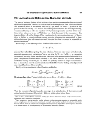 2.6 Unconstrained Optimization: Numerical Methods 89
2.6 Unconstrained Optimization: Numerical Methods
The types of problems that we solved in the previous section were examples of unconstrained
optimization problems. That is, we tried to ﬁnd local (and perhaps even global) maximum
and minimum points of real-valued functions f (x, y), where the points (x, y) could be any
points in the domain of f . The method we used required us to ﬁnd the critical points of f ,
which meant having to solve the equation ∇f = 0, which in general is a system of two equa-
tions in two unknowns (x and y). While this was relatively simple for the examples we did,
in general this will not be the case. If the equations involve polynomials in x and y of degree
three or higher, or complicated expressions involving trigonometric, exponential, or loga-
rithmic functions, then solving even one such equation, let alone two, could be impossible by
elementary means.7
For example, if one of the equations that had to be solved was
x3
+9x−2 = 0 ,
you may have a hard time getting the exact solutions. Trial and error would not help much,
especially since the only real solution8
turns out to be
3
28+1−
3
28−1. In a situation
such as this, the only choice may be to ﬁnd a solution using some numerical method which
gives a sequence of numbers which converge to the actual solution. For example, Newton’s
method for solving equations f (x) = 0, which you probably learned in single-variable calcu-
lus. In this section we will describe another method of Newton for ﬁnding critical points of
real-valued functions of two variables.
Let f (x, y) be a smooth real-valued function, and deﬁne
D(x, y) =
∂2
f
∂x2
(x, y)
∂2
f
∂y2
(x, y)−
∂2
f
∂y∂x
(x, y)
2
.
Newton’s algorithm: Pick an initial point (x0, y0). For n = 0,1,2,3,..., deﬁne:
xn+1 = xn −
∂2
f
∂y2 (xn, yn)
∂2
f
∂x∂y (xn, yn)
∂f
∂y (xn, yn)
∂f
∂x (xn, yn)
D(xn, yn)
, yn+1 = yn −
∂2
f
∂x2 (xn, yn)
∂2
f
∂x∂y (xn, yn)
∂f
∂x (xn, yn)
∂f
∂y (xn, yn)
D(xn, yn)
(2.14)
Then the sequence of points (xn, yn)∞
n=1 converges to a critical point. If there are several
critical points, then you will have to try different initial points to ﬁnd them.
7This is also a problem for the equivalent method (the Second Derivative Test) in single-variable calculus,
though one that is not usually emphasized.
8There are also two nonreal, complex number solutions. Cubic polynomial equations in one variable can be
solved using Cardan’s formulas, which are not quite as simple as the familiar quadratic formula. See USPENSKY
for more details. There are formulas for solving polynomial equations of degree 4, but it can be proved that there
is no general formula for solving equations for polynomials of degree ﬁve or higher.
 