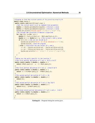 2.6 Unconstrained Optimization: Numerical Methods 91
//Program to find the critical points of f(x,y)=x^3-xy-x+xy^3-y^4
public class newton {
public static void main(String[] args) {
//Get the initial point (x,y) as command-line parameters
double x = Double.parseDouble(args[0]); //Initial x value
double y = Double.parseDouble(args[1]); //Initial y value
System.out.println("Initial point: (" + x + "," + y + ")");
//Go through 100 iterations of Newton’s algorithm
for (int n=1; n<=100; n++) {
double D = fxx(x,y)*fyy(x,y) - Math.pow(fxy(x,y),2);
double xn = x; double yn = y; //The current x and y values
if (D == 0) { //We can not divide by 0
System.out.println("Error: D = 0 at iteration n = " + n);
System.exit(0); //End the program
} else { //Calculate the new values for x and y
x = xn - (fyy(xn,yn)*fx(xn,yn) - fxy(xn,yn)*fy(xn,yn))/D;
y = yn - (fxx(xn,yn)*fy(xn,yn) - fxy(xn,yn)*fx(xn,yn))/D;
System.out.println("n = " + n + ": (" + x + "," + y + ")");
}
}
}
//Below are the parts specific to the function f
//The first partial derivative of f wrt x: 3x^2-y-1+y^3
public static double fx(double x, double y) {
return 3*Math.pow(x,2) - y - 1 + Math.pow(y,3);
}
//The first partial derivative of f wrt y: -x+3xy^2-4y^3
public static double fy(double x, double y) {
return -x + 3*x*Math.pow(y,2) - 4*Math.pow(y,3);
}
//The second partial derivative of f wrt x: 6x
public static double fxx(double x, double y) {
return 6*x;
}
//The second partial derivative of f wrt y: 6xy-12y^2
public static double fyy(double x, double y) {
return 6*x*y - 12*Math.pow(y,2);
}
//The mixed second partial derivative of f wrt x and y: -1+3y^2
public static double fxy(double x, double y) {
return -1 + 3*Math.pow(y,2);
}
}
Listing 2.1 Program listing for newton.java
 